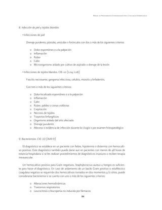 21
Manual de Procedimientos Estandarizados para la Vigilancia Epidemiológica
8. Infección de piel y tejidos blandos
• Infecciones de piel
Drenaje purulento, pústulas, vesículas o forúnculos con dos o más de los siguientes criterios:
o	 Dolor espontáneo o a la palpación
o	 Inflamación
o	Rubor
o	Calor
o	 Microorganismo aislado por cultivo de aspirado o drenaje de la lesión
• Infecciones de tejidos blandos. CIE-10 (L04, L08)
Fascitis necrosante, gangrena infecciosa, celulitis, miositis y linfadenitis.
Con tres o más de los siguientes criterios:
o	 Dolor localizado espontáneo o a la palpación
o	 Inflamación
o	Calor
o	 Rubor, palidez o zonas violáceas
o	Crepitación
o	 Necrosis de tejidos
o	 Trayectos linfangíticos
o	 Organismo aislado del sitio afectado
o	 Drenaje purulento
o	 Absceso o evidencia de infección durante la cirugía o por examen histopatológico
9. Bacteriemias. CIE-10 (A49.9)
El diagnóstico se establece en un paciente con fiebre, hipotermia o distermia con hemoculti-
vo positivo. Este diagnóstico también puede darse aun en pacientes con menos de 48 horas de
estancia hospitalaria si se les realizan procedimientos de diagnósticos invasivos o reciben terapia
intravascular.
Un hemocultivo positivo para Gram negativos, Staphylococcus aureus u hongos es suficien-
te para hacer el diagnóstico. En caso de aislamiento de un bacilo Gram positivo o estafilococo
coagulasa negativa se requerirán dos hemocultivos tomados en dos momentos y/o sitios, puede
considerarse bacteriemia si se cuenta con uno o más de los siguientes criterios:
o	 Alteraciones hemodinámicas
o	 Trastornos respiratorios
o	 Leucocitosis o leucopenia no inducida por fármacos
 
