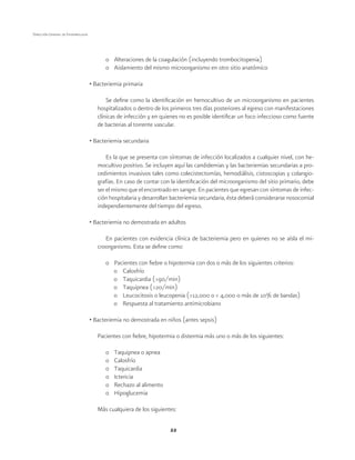 22
Dirección General de Epidemiología
o	 Alteraciones de la coagulación (incluyendo trombocitopenia)
o	 Aislamiento del mismo microorganismo en otro sitio anatómico
• Bacteriemia primaria
Se define como la identificación en hemocultivo de un microorganismo en pacientes
hospitalizados o dentro de los primeros tres días posteriores al egreso con manifestaciones
clínicas de infección y en quienes no es posible identificar un foco infeccioso como fuente
de bacterias al torrente vascular.
• Bacteriemia secundaria
Es la que se presenta con síntomas de infección localizados a cualquier nivel, con he-
mocultivo positivo. Se incluyen aquí las candidemias y las bacteriemias secundarias a pro-
cedimientos invasivos tales como colecistectomías, hemodiálisis, cistoscopias y colangio-
grafías. En caso de contar con la identificación del microorganismo del sitio primario, debe
ser el mismo que el encontrado en sangre. En pacientes que egresan con síntomas de infec-
ción hospitalaria y desarrollan bacteriemia secundaria, ésta deberá considerarse nosocomial
independientemente del tiempo del egreso.
• Bacteriemia no demostrada en adultos
En pacientes con evidencia clínica de bacteriemia pero en quienes no se aísla el mi-
croorganismo. Esta se define como:
o	 Pacientes con fiebre o hipotermia con dos o más de los siguientes criterios:
o	Calosfrío
o	 Taquicardia (>90/min)
o	 Taquipnea (>20/min)
o	 Leucocitosis o leucopenia (>12,000 o < 4,000 o más de 10% de bandas)
o	 Respuesta al tratamiento antimicrobiano
• Bacteriemia no demostrada en niños (antes sepsis)
Pacientes con fiebre, hipotermia o distermia más uno o más de los siguientes:
o	 Taquipnea o apnea
o	Calosfrío
o	Taquicardia
o	Ictericia
o	 Rechazo al alimento
o	Hipoglucemia
Más cualquiera de los siguientes:
 