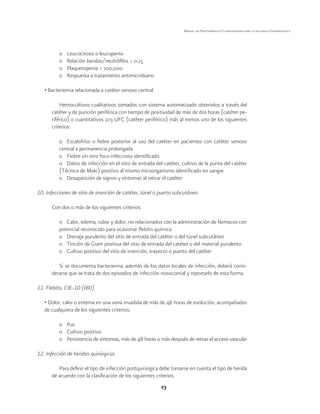 23
Manual de Procedimientos Estandarizados para la Vigilancia Epidemiológica
o	 Leucocitosis o leucopenia
o	 Relación bandas/neutrófilos > 0.15
o	 Plaquetopenia < 100,000
o	 Respuesta a tratamiento antimicrobiano
• Bacteriemia relacionada a catéter venoso central
Hemocultivos cualitativos tomados con sistema automatizado obtenidos a través del
catéter y de punción periférica con tiempo de positividad de más de dos horas (catéter pe-
riférico) o cuantitativos 103 UFC (catéter periférico) más al menos uno de los siguientes
criterios:
o	 Escalofríos o fiebre posterior al uso del catéter en pacientes con catéter venoso
central a permanencia prolongada
o	 Fiebre sin otro foco infeccioso identificado
o	 Datos de infección en el sitio de entrada del catéter, cultivo de la punta del catéter
(Técnica de Maki) positivo al mismo micoorganismo identificado en sangre
o	 Desaparición de signos y síntomas al retirar el catéter
10. Infecciones de sitio de inserción de catéter, túnel o puerto subcutáneo
Con dos o más de los siguientes criterios:
o	 Calor, edema, rubor y dolor, no relacionados con la administración de fármacos con
potencial reconocido para ocasionar flebitis química
o	 Drenaje purulento del sitio de entrada del catéter o del túnel subcutáneo
o	 Tinción de Gram positiva del sitio de entrada del catéter o del material purulento
o	 Cultivo positivo del sitio de inserción, trayecto o puerto del catéter
Si se documenta bacteriemia, además de los datos locales de infección, deberá consi-
derarse que se trata de dos episodios de infección nosocomial y reportarlo de esta forma.
11. Flebitis. CIE-10 (I80)
• Dolor, calor o eritema en una vena invadida de más de 48 horas de evolución, acompañados
de cualquiera de los siguientes criterios:
o	Pus
o	 Cultivo positivo
o	 Persistencia de síntomas, más de 48 horas o más después de retirar el acceso vascular
12. Infección de heridas quirúrgicas
Para definir el tipo de infección postquirúrgica debe tomarse en cuenta el tipo de herida
de acuerdo con la clasificación de los siguientes criterios:
 