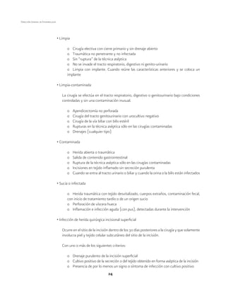 24
Dirección General de Epidemiología
• Limpia
o	 Cirugía electiva con cierre primario y sin drenaje abierto
o	 Traumática no penetrante y no infectada
o	 Sin “ruptura” de la técnica aséptica
o	 No se invade el tracto respiratorio, digestivo ni genito-urinario
o	 Limpia con implante. Cuando reúne las características anteriores y se coloca un
implante
• Limpia-contaminada
La cirugía se efectúa en el tracto respiratorio, digestivo o genitourinario bajo condiciones
controladas y sin una contaminación inusual.
o	 Apendicectomía no perforada
o	 Cirugía del tracto genitourinario con urocultivo negativo
o	 Cirugía de la vía biliar con bilis estéril
o	 Rupturas en la técnica aséptica sólo en las cirugías contaminadas
o	 Drenajes (cualquier tipo)
• Contaminada
o	 Herida abierta o traumática
o	 Salida de contenido gastrointestinal
o	 Ruptura de la técnica aséptica sólo en las cirugías contaminadas
o	 Incisiones en tejido inflamado sin secreción purulenta
o	 Cuando se entra al tracto urinario o biliar y cuando la orina o la bilis están infectados
• Sucia o infectada
o	 Herida traumática con tejido desvitalizado, cuerpos extraños, contaminación fecal,
con inicio de tratamiento tardío o de un origen sucio
o	 Perforación de víscera hueca
o	 Inflamación e infección aguda (con pus), detectadas durante la intervención
• Infección de herida quirúrgica incisional superficial
Ocurre en el sitio de la incisión dentro de los 30 días posteriores a la cirugía y que solamente
involucra piel y tejido celular subcutáneo del sitio de la incisión.
Con uno o más de los siguientes criterios:
o	 Drenaje purulento de la incisión superficial
o	 Cultivo positivo de la secreción o del tejido obtenido en forma aséptica de la incisión
o	 Presencia de por lo menos un signo o síntoma de infección con cultivo positivo
 