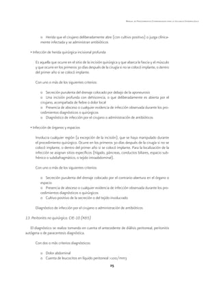 25
Manual de Procedimientos Estandarizados para la Vigilancia Epidemiológica
o	 Herida que el cirujano deliberadamente abre (con cultivo positivo) o juzga clínica-
mente infectada y se administran antibióticos
• Infección de herida quirúrgica incisional profunda
Es aquella que ocurre en el sitio de la incisión quirúrgica y que abarca la fascia y el músculo
y que ocurre en los primeros 30 días después de la cirugía si no se colocó implante, o dentro
del primer año si se colocó implante.
Con uno o más de los siguientes criterios:
o	 Secreción purulenta del drenaje colocado por debajo de la aponeurosis
o	 Una incisión profunda con dehiscencia, o que deliberadamente es abierta por el
cirujano, acompañada de fiebre o dolor local
o	 Presencia de absceso o cualquier evidencia de infección observada durante los pro-
cedimientos diagnósticos o quirúrgicos
o	 Diagnóstico de infección por el cirujano o administración de antibióticos
• Infección de órganos y espacios
Involucra cualquier región (a excepción de la incisión), que se haya manipulado durante
el procedimiento quirúrgico. Ocurre en los primeros 30 días después de la cirugía si no se
colocó implante, o dentro del primer año si se colocó implante. Para la localización de la
infección se asignan sitios específicos (hígado, páncreas, conductos biliares, espacio sub-
frénico o subdiafragmático, o tejido intraabdominal).
Con uno o más de los siguientes criterios:
o	 Secreción purulenta del drenaje colocado por el contrario-abertura en el órgano o
espacio
o	 Presencia de absceso o cualquier evidencia de infección observada durante los pro-
cedimientos diagnósticos o quirúrgicos
o	 Cultivo positivo de la secreción o del tejido involucrado
Diagnóstico de infección por el cirujano o administración de antibióticos
13. Peritonitis no quirúrgica. CIE-10 (K65)
El diagnóstico se realiza tomando en cuenta el antecedente de diálisis peritoneal, peritonitis
autógena o de paracentesis diagnóstica.
Con dos o más criterios diagnósticos:
o	 Dolor abdominal
o	 Cuenta de leucocitos en líquido peritoneal >100/mm3
 