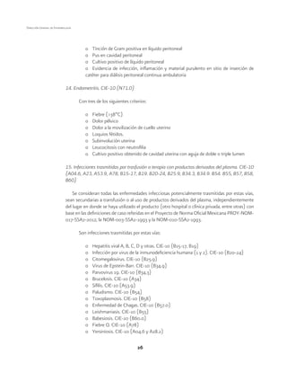 26
Dirección General de Epidemiología
o	 Tinción de Gram positiva en líquido peritoneal
o	 Pus en cavidad peritoneal
o	 Cultivo positivo de líquido peritoneal
o	 Evidencia de infección, inflamación y material purulento en sitio de inserción de
catéter para diálisis peritoneal continua ambulatoria
14. Endometritis. CIE-10 (N71.0)
Con tres de los siguientes criterios:
o	 Fiebre (>38ºC)
o	 Dolor pélvico
o	 Dolor a la movilización de cuello uterino
o	 Loquios fétidos.
o	 Subinvolución uterina
o	 Leucocitosis con neutrofilia
o	 Cultivo positivo obtenido de cavidad uterina con aguja de doble o triple lumen
15. Infecciones trasmitidas por trasfusión o terapia con productos derivados del plasma. CIE-10
(A04.6, A23, A53.9, A78, B15-17, B19. B20-24, B25.9, B34.3, B34.9. B54. B55, B57, B58,
B60)
Se consideran todas las enfermedades infecciosas potencialmente trasmitidas por estas vías,
sean secundarias a transfusión o al uso de productos derivados del plasma, independientemente
del lugar en donde se haya utilizado el producto (otro hospital o clínica privada, entre otras) con
base en las definiciones de caso referidas en el Proyecto de Norma Oficial Mexicana PROY-NOM-
017-SSA2-2012; la NOM-003-SSA2-1993 y la NOM-010-SSA2-1993.
Son infecciones trasmitidas por estas vías:
o	 Hepatitis viral A, B, C, D y otras. CIE-10 (B15-17, B19)
o	 Infección por virus de la inmunodeficiencia humana (1 y 2). CIE-10 (B20-24)
o	 Citomegalovirus. CIE-10 (B25.9)
o	 Virus de Epstein-Barr. CIE-10 (B34.9)
o	 Parvovirus 19. CIE-10 (B34.3)
o	 Brucelosis. CIE-10 (A34)
o	 Sífilis. CIE-10 (A53.9)
o	 Paludismo. CIE-10 (B54)
o	 Toxoplasmosis. CIE-10 (B58)
o	 Enfermedad de Chagas. CIE-10 (B57.0)
o	 Leishmaniasis. CIE-10 (B55)
o	 Babesiosis. CIE-10 (B60.0)
o	 Fiebre Q. CIE-10 (A78)
o	 Yersiniosis. CIE-10 (A04.6 y A28.2)
 