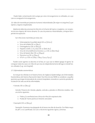 27
Manual de Procedimientos Estandarizados para la Vigilancia Epidemiológica
Puede haber contaminación de la sangre por otros microorganismos no enlistados, en cuyo
caso se consignará el microorganismo.
16. Infección trasmitida por productos humanos industrializados (de origen no sanguíneo) o por
injertos u órganos trasplantados
Idealmente debe documentarse la infección en la fuente del injerto o trasplante, o en recepto-
res de otros órganos del mismo donante. En caso de productos industrializados, consignar lote o
periodo de exposición.
Son infecciones trasmitidas por estas vías:
o	 Enfermedad de Creutzfeld-Jakob CIE-10 (A 81.0)
o	 Virus de la Rabia CIE-10 (89.2)
o	 Citomegalovirus CIE-10 (B25.9)
o	 Hepatitis viral B, C, D y otras CIE-10 (B16, B17)
o	 Virus de inmunodeficiencia humana 1 y 2 CIE-10 (B20-B24)
o	 Virus de Epstein-Barr CIE-10 (B34.9)
o	 Parvovirus 19 CIE-10 (B34.3)
o	 VTLH 1 y 2 CIE-10 (C84.1, C84.5, C91.4, C91.5)
Pueden existir agentes no descritos en la lista, en cuyo caso se deberá agregar el agente. Se
consignan todos los casos con infección por esta vía independientemente del lugar en donde fue-
ron utilizados (v.gr. otro hospital).
17. Enfermedades exantemáticas
Se incluyen las referidas en el Sistema Activo de Vigilancia Epidemiológica de Enfermedades
Exantemáticas del Sistema Nacional de Salud. Para fines de esta NOM se consideran a aquellos
pacientes que tengan el antecedente de contacto hospitalario, tomando en cuenta los periodos de
incubación de cada una de las enfermedades.
• Varicela. CIE-10 (B01.9)
Varicela: Presencia de máculas, pápulas, vesículas y pústulas en diferentes estadios, más
uno de los siguientes:
o	 Fiebre y/o manifestaciones clínicas de infección respiratoria alta
o	 Prueba de Tzanck positiva en lesiones vesiculares
• Sarampión CIE-10 (B05.9)
Sarampión: Exantema maculopapular de al menos tres días de duración. Con fiebre mayor
de 38°C o no cuantificada. Con uno o más de los siguientes signos y síntomas:
 