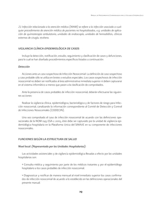 29
Manual de Procedimientos Estandarizados para la Vigilancia Epidemiológica
21 Infección relacionada a la atención médica (IRAM) se refiere a la infección asociada a cual-
quier procedimiento de atención médica de pacientes no hospitalizados, v.g. unidades de aplica-
ción de quimioterapia ambulatoria, unidades de endoscopía, unidades de hemodiálisis, clínicas
externas de cirugía, etcétera.
VIGILANCIA CLÍNICA-EPIDEMIOLÓGICA DE CASOS
Incluye la detección, notificación, estudio, seguimiento y clasificación de casos y defunciones,
para lo cual se han diseñado procedimientos específicos listados a continuación:
Detección
Acciones ante un caso sospechoso de Infección Nosocomial: La definición de caso sospechoso
y caso probable sólo se utiliza en brotes o estudios especiales. Los casos sospechosos de infección
nosocomial no deben ser notificados al área administrativa inmediata superior ni deben capturarse
en el sistema informático a menos que pasen a la clasificación de comprobados.
Ante la presencia de casos probables de infección nosocomial, deberán efectuarse las siguien-
tes acciones:
Realizar la vigilancia clínica, epidemiológica, bacteriológica y de factores de riesgo para Infec-
ción nosocomial, canalizando la información correspondiente al Comité de Detección y Control
de Infecciones Nosocomiales (CODECIN).
Una vez comprobado el caso de infección nosocomial de acuerdo con las definiciones ope-
racionales de la NOM 045-SSA-2 2005, éste debe ser capturado por la unidad de vigilancia epi-
demiológica hospitalaria en la Plataforma Única del SINAVE en su componente de infecciones
nosocomiales.
FUNCIONES SEGÚN LA ESTRUCTURA DE SALUD
Nivel local: (Representado por las Unidades Hospitalarias):
Las actividades asistenciales y de vigilancia epidemiológica llevadas a efecto por las unidades
hospitalarias son:
• Consulta médica y seguimiento por parte de los médicos tratantes y por el epidemiólogo
hospitalario a los casos probables de infección nosocomial.
• Diagnosticar y notificar de manera mensual al nivel inmediato superior los casos confirma-
dos de infección nosocomial de acuerdo a lo establecido en las definiciones operacionales del
presente manual.
 