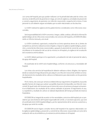 32
Dirección General de Epidemiología
100 camas del hospital, para que puedan realizarse con la periodicidad adecuada las visitas a los
servicios, la identificación de pacientes en riesgo, así como la vigilancia, actividades de prevención
y control y seguimiento de pacientes con infección nosocomial o sospecha de la misma. A este
personal no se le deberán asignar actividades que no estén relacionadas con las descritas.
La UVEH realizará la vigilancia de los padecimientos considerados como infecciones noso-
comiales.
Será responsabilidad de la UVEH concentrar, integrar, validar, analizar y difundir la información
epidemiológica de las infecciones nosocomiales a los servicios del hospital y al CODECIN elabo-
rando un informe mensual y uno anual.
La UVEH coordinará, supervisará y evaluará las acciones operativas dentro de su ámbito de
competencia; asimismo realizará acciones dirigidas a mejorar la vigilancia epidemiológica, preven-
ción y control de las infecciones nosocomiales y apoyará al subcomité de control de uso de anti-
microbianos en la evaluación del uso de los mismos en el hospital y la vigilancia de la evolución
de la resistencia antimicrobiana.
La UVEH deberá participar en la capacitación y actualización de todo el personal de salud y
de apoyo del hospital.
El coordinador de la UVEH será el epidemiólogo, conforme a la estructura y necesidades del
hospital.
Las visitas a los servicios de hospitalización deberán realizarse a diario, dirigidas a los ingresos
donde se evaluará el riesgo del paciente para adquirir una infección nosocomial, también se revisa-
rán diariamente los resultados de los cultivos en el laboratorio para relacionarlos con los pacientes
hospitalizados.
Por lo menos, dos veces por semana se deberá efectuar seguimiento al expediente, buscando
aquellos factores de riesgo que vuelvan susceptible al paciente de desarrollar una infección noso-
comial. De igual modo será necesario que al menos dos veces a la semana se busquen activamen-
te en el laboratorio, los resultados de los cultivos realizados al paciente. El seguimiento al caso,
su expediente y resultado de cultivos se realizará dependiendo del tiempo promedio de estancia
hospitalaria.
El CODECIN se integrará de acuerdo con las necesidades y estructura del hospital, por un pre-
sidente que será el director del hospital responsable del comité, un secretario ejecutivo, que será
el coordinador de la UVEH,(epidemiólogo) y por los representantes de los servicios sustantivos y
de apoyo que serán los vocales.
El CODECIN será el órgano consultor técnico del hospital en los aspectos relacionados con
la vigilancia epidemiológica, prevención y control de las infecciones nosocomiales así como de la
evaluación del uso de antibióticos y la resistencia antimicrobiana en el hospital.
 