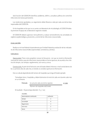 33
Manual de Procedimientos Estandarizados para la Vigilancia Epidemiológica
Será función del CODECIN identificar problemas, definir y actualizar políticas de control de
infecciones de manera permanente.
Las resoluciones aprobadas y su seguimiento deben llevarse a cabo por cada una de las áreas
responsables del CODECIN.
En los hospitales en los que no se cuente con laboratorio de microbiología, el CODECIN debe-
rá promover el apoyo de un laboratorio regional o estatal.
El CODECIN deberá supervisar mensualmente y evaluar semestralmente, las actividades de
vigilancia epidemiológica, prevención y control de las infecciones nosocomiales.
EVALUACIÓN
Realizar en el nivel federal trimestralmente por Entidad Federativa evaluación de los indicado-
res de infecciones nosocomiales (oportunidad, consistencia y brotes):
Indicadores
Oportunidad: Tiene como propósito conocer la frecuencia con que se envía la información
mensual de nuevos casos de infecciones nosocomiales en forma oportuna, de acuerdo a los crite-
rios de siempre, casi siempre, regularmente, casi nunca y nunca.
Construcción: A partir de la fecha de corte el Estado deberá informar a nivel central dentro de
los 10 primeros días de cada mes, en donde se considera oportuna la información.
Esto se calcula dependiendo del número de hospitales que tenga el Estado ejemplo:
Tamaulipas tiene 7 hospitales y deberá demostrar el envío de cada uno durante cada mes
en un trimestre.
El resultado El porcentaje obtenido X 5 / 100
la suma de cada uno de los reportes X 100
Número de hospitales del Estado
Fórmula
 