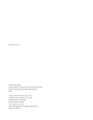 Septiembre, 2012
Secretaría de Salud
Subsecretaría de Prevención y Promoción de la Salud
Dirección General Adjunta de Epidemiología
ISBN
Francisco de P. Miranda 177, 5° Piso
Unidad Lomas de Plateros CP 01480
Delegación Álvaro Obregón
México, Distrito Federal
Tel. 52 (55) 5337 16 00
www.salud.gob.mx/www.dgepi.salud.gob.mx
Impreso en México
 