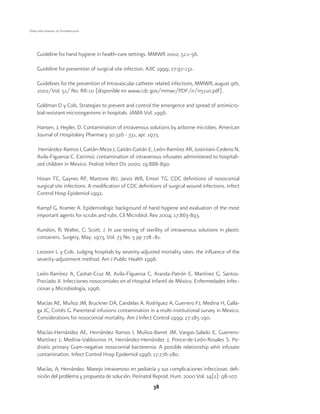 38
Dirección General de Epidemiología
Guideline for hand hygiene in health-care settings. MMWR 2002; 51:1-56.
Guideline for prevention of surgical site infection. AJIC 1999; 27:97-132.
Guidelines for the prevention of Intravascular catheter related infections, MMWR, august 9th,
2002/Vol. 51/ No. RR-10 (disponible en www.cdc.gov/mmwr/PDF/rr/rr5110.pdf).
Goldman D y Cols. Strategies to prevent and control the emergence and spread of antimicro-
bial-resistant microorganisms in hospitals. JAMA Vol. 1996.
Hansen, J; Hepler, D. Contamination of intravenous solutions by airborne microbes. American
Journal of Hospitalary Pharmacy 30:326 - 331, apr. 1973.
Hernández-Ramos I, Gaitán-Meza J, Gaitán-Gaitán E, León-Ramírez AR, Justiniani-Cedeno N,
Avila-Figueroa C. Extrinsic contamination of intravenous infusates administered to hospitali-
zed children in Mexico. Pedriat Infect Dis 2000; 19:888-890.
Horan TC, Gaynes RP, Martone WJ, Jarvis WR, Emori TG. CDC definitions of nosocomial
surgical site infections. A modification of CDC definitions of surgical wound infections. Infect
Control Hosp Epidemiol 1992.
Kampf G, Kramer A. Epidemiologic background of hand hygiene and evaluation of the most
important agents for scrubs and rubs. Cil Microbiol. Rev 2004; 17:863-893.
Kundsin, R; Walter, C; Scott, J. In use testing of sterility of intravenous solutions in plastic
containers. Surgery, May. 1973, Vol. 73 No. 5 pp 778 -81.
Lezzoni L y Cols. Judging hospitals by severity-adjusted mortality rates: the influence of the
severity-adjustment method. Am J Public Health 1996.
León-Ramírez A, Cashat-Cruz M, Avila-Figueroa C, Aranda-Patrón E, Martínez G, Santos-
Preciado JI. Infecciones nosocomiales en el Hospital Infantil de México. Enfermedades Infec-
ciosas y Microbiología, 1996.
Macías AE, Muñoz JM, Bruckner DA, Candelas A, Rodríguez A, Guerrero FJ, Medina H, Galla-
ga JC, Cortés G. Parenteral infusions contamination in a multi-institutional survey in Mexico.
Considerations for nosocomial mortality. Am J Infect Control 1999; 27:185-190.
Macías-Hernández AE, Hernández Ramos I, Muñoz-Barret JM, Vargas-Salado E, Guerrero-
Martínez J, Medina-Valdovinos H, Hernández-Hernández J, Ponce-de-León-Rosales S. Pe-
driatic primary Gram-negative nosocomial bacteremia: A possible relationship whit infusate
contamination. Infect Control Hosp Epidemiol 1996; 17:276-280.
Macías, A; Hernández. Manejo intravenoso en pediatría y sus complicaciones infecciosas: defi-
nición del problema y propuesta de solución. Perinatol Reprod. Hum. 2000 Vol. 14(2): 98-107.
 