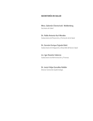 SECRETARÍA DE SALUD
Mtro. Salomón Chertorivski Woldenberg
Secretario de Salud
Dr. Pablo Antonio Kuri Morales
Subsecretario de Prevención y Promoción de la Salud
Dr. Germán Enrique Fajardo Dolci
Subsecretario de Integración y Desarrollo del Sector Salud
Lic. Igor Rosette Valencia
Subsecretario de Administración y Finanzas
Dr. Jesús Felipe González Roldán
Director General de Epidemiología
 
