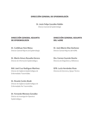 DIRECCIÓN GENERAL ADJUNTA
DE EPIDEMIOLOGÍA
Dr. Cuitláhuac Ruíz Matus
Director General Adjunto de Epidemiología
Dr. Martín Arturo Revuelta Herrera
Director de Información Epidemiológica
Biól. José Cruz Rodríguez Martínez
Director de Vigilancia Epidemiológica de
Enfermedades Transmisibles
Dr. Ricardo Cortés Alcalá
Director de Vigilancia Epidemiológica de
Enfermedades No Transmisibles
Dr. Fernando Meneses González
Director de Investigación Operativa
Epidemiológica
DIRECCIÓN GENERAL ADJUNTA
DEL InDRE
Dr. José Alberto Díaz Quiñonez
Director General Adjunto del InDRE
Dra. Carmen Guzmán Bracho
Directora de Diagnóstico y Referencia
QFB. Lucía Hernández Rivas
Directora de Servicios y Apoyo Técnico
DIRECCIÓN GENERAL DE EPIDEMIOLOGÍA
Dr. Jesús Felipe González Roldán
Director General de Epidemiología
 