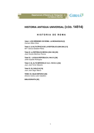 HISTORIA ANTIGUA UNIVERSAL ( CÓD.                       14514)

                 HISTORIA DE ROMA


TEMA I. LOS ORÍGENES DE ROMA. LA MONARQUÍA [2]
Carmen Alfaro Giner

TEMA II. LA ALTA ÉPOCA DE LA REPÚBLICA (509-264) [13]
M.P. García-Gelabert Pérez

TEMA III. LA REPÚBLICA MEDIA (264-146) [26]
José Vicente Martínez Perona

TEMA IV.- LA BAJA REPÚBLICA (146-31) [36]
Julián Espada Rodríguez

TEMA V. EL ALTO IMPERIO (31 A.C.-193 D.C.) [54]
Juan José Ferrer Maestro

TEMA VI. EL SIGLO III [74]
Juan José Seguí Marco

TEMA VII. BAJO IMPERIO [80]
Antonio Carlos Ledo Caballero

BIBLIOGRAFÍA [95]




                                 1
 