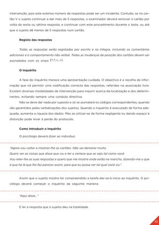 10
3. A APLIÇÃO DO TESTE
intervenção, pois este extenso número de respostas pode ser um incidente. Contudo, se no car-
tão V o sujeito continuar a dar mais de 5 respostas, o examinador deverá remover o cartão por
volta da sexta ou sétima resposta, e continuar com este procedimento durante o teste, ou até
que o sujeito dê menos de 5 respostas num cartão.
	 Registo das respostas
	 Todas as respostas serão registadas por escrito e na íntegra, incluindo os comentários
adicionais e o comportamento não verbal. Todas as mudanças de posição dos cartões devem ser
assinalados com os sinais
	 O Inquérito
	 A fase do inquérito merece uma apresentação cuidada. O objectivo é a recolha de infor-
mação que irá permitir uma codificação correcta das respostas, referidas na associação livre.
Existem diversas modalidades de intervenção para inquirir acerca da localização e dos determi-
nantes, evitando sempre uma conduta directiva.
	 Não se deve dar nada por suposto e só se assinalará os códigos correspondentes, quando
são garantidos pelas verbalizações dos sujeitos. Quando o inquérito é executado de forma ade-
quada, aumenta a riqueza dos dados. Mas se utilizar-se de forma negligente ou dando espaço à
distorção pode levar à perda do protocolo.
	 Como introduzir o inquérito
	 O psicólogo deverá dizer ao indivíduo:
	
“Agora vou voltar a mostrar-lhe os cartões. Não vai demorar muito.
Quero ver as coisas que disse que viu e ter a certeza que as vejo tal como você.
Vou reler-lhe as suas respostas e quero que me mostre onde estão na mancha, dizendo-me o que
é que há lá que lhe faz parecer assim, para que eu possa ver tal qual você viu”.
	 Assim que o sujeito mostre ter compreendido a tarefa dar-se-á início ao inquérito. O psi-
cólogo deverá começar o inquérito da seguinte maneira:
	 “Aqui disse…”
	 E ler a resposta que o sujeito deu na totalidade.
 