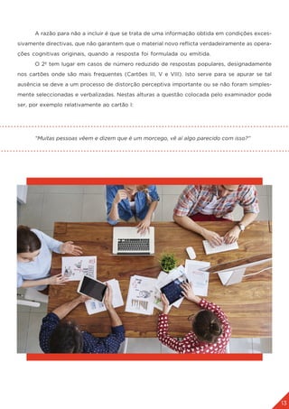 13
	 A razão para não a incluir é que se trata de uma informação obtida em condições exces-
sivamente directivas, que não garantem que o material novo reflicta verdadeiramente as opera-
ções cognitivas originais, quando a resposta foi formulada ou emitida.
	 O 2º tem lugar em casos de número reduzido de respostas populares, designadamente
nos cartões onde são mais frequentes (Cartões III, V e VIII). Isto serve para se apurar se tal
ausência se deve a um processo de distorção perceptiva importante ou se não foram simples-
mente seleccionadas e verbalizadas. Nestas alturas a questão colocada pelo examinador pode
ser, por exemplo relativamente ao cartão I:
	 “Muitas pessoas vêem e dizem que é um morcego, vê aí algo parecido com isso?”
 