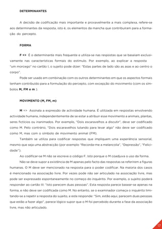 17
	DETERMINANTES
	 A decisão de codificação mais importante e provavelmente a mais complexa, refere-se
aos determinantes da resposta, isto é, os elementos da mancha que contribuíram para a forma-
ção do percepto.
	 FORMA
	 F => É o determinante mais frequente e utiliza-se nas respostas que se baseiam exclusi-
vamente nas características formais do estímulo. Por exemplo, ao explicar a resposta
“um morcego” no cartão I, o sujeito pode dizer: “Estas partes de lado são as asas e ao centro o
corpo”.
	 Pode ser usado em combinação com os outros determinantes em que os aspectos formais
tenham contribuído para a formulação do percepto, com excepção do movimento (com os sím-
bolos M, FM e m ).
	 MOVIMENTO (M, FM, m)
	 M => Assinala a expressão de actividade humana. É utilizada em respostas envolvendo
actividade humana, independentemente de se estar a atribuir esse movimento a animais, plantas,
seres fictícios ou inanimados. Por exemplo, “Dois escaravelhos a discutir”, deve ser codificado
como M. Pelo contrário, “Dois escaravelhos lutando para levar algo” não deve ser codificado
como M, mas com o símbolo de movimento animal (FM).
	 Também se utiliza para codificar respostas que impliquem uma experiência sensorial,
mesmo que seja uma abstracção (por exemplo “Recorda-me a melancolia”, “Depressão”, “Felici-
dade”).
	 Ao codificar-se M não se escreve o código F. Isto porque o M coadjuva o uso da forma.
	 Não se deve supor a existência de M apenas pelo facto das respostas se referirem a figuras
humanas. O M deve ser mencionado na resposta para o poder codificar. Na maioria dos casos
é mencionado na associação livre. Por vezes pode não ser articulado na associação livre, mas
pode ser expressado espontaneamente no começo do inquérito. Por exemplo, o sujeito poderá
responder ao cartão III: “Isto parecem duas pessoas”. Esta resposta parece basear-se apenas na
forma, e não deve ser codificada como M. No entanto, se o examinador começa o inquérito limi-
tando-se a repetir a resposta do sujeito, e este responde: “Sim, estão aqui, parecem duas pessoas
que estão a fazer algo”, parece lógico supor que o M foi percebido durante a fase da associação
livre, mas não articulado.
 