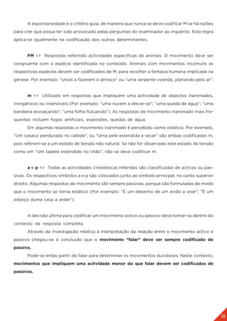 18
	 A espontaneidade é o critério guia, de maneira que nunca se deve codificar M se há razões
para crer que possa ter sido provocado pelas perguntas do examinador ao inquérito. Esta regra
aplica-se igualmente na codificação dos outros determinantes.
	 FM => Respostas referindo actividades específicas de animais. O movimento deve ser
congruente com a espécie identificada no conteúdo. Animais com movimentos incomuns às
respectivas espécies devem ser codificados de M, para recolher a fantasia humana implicada na
génese. Por exemplo: “ursos a fazerem o almoço” ou “uma serpente voando, planando pelo ar”.
	m => Utilizado em respostas que impliquem uma actividade de objectos inanimados,
inorgânicos ou insensíveis (Por exemplo: “uma nuvem a elevar-se”; “uma queda de água”; “uma
bandeira esvoaçando”, “uma folha flutuando”). As respostas de movimento inanimado mais fre-
quentes incluem fogos artificiais, explosões, quedas de água.
	 Em algumas respostas o movimento inanimado é percebido como estático. Por exemplo,
“Um casaco pendurado no cabide”, ou “Uma pele estendida a secar” são ambas codificadas m,
pois referem-se a um estado de tensão não natural. Se não for observado este estado de tensão
como em “Um tapete estendido no chão”, não se deve codificar m.
	a e p => Todas as actividades cinestésicas referidas são classificadas de activas ou pas-
sivas. Os respectivos símbolos a e p são colocados junto ao símbolo principal, no canto superior
direito. Algumas respostas de movimento são sempre passivas, porque são formuladas de modo
que o movimento se torna estático (Por exemplo: “É um desenho de um avião a voar”; “É um
esboço duma casa a arder”).
	 A decisão última para codificar um movimento activo ou passivo deve tomar-se dentro do
contexto da resposta completa.
	 Através da investigação relativa à interpretação da relação entre o movimento activo e
passivo chegou-se à conclusão que o movimento “falar” deve ser sempre codificado de
passivo.
	 Pode-se então partir do falar para determinar os movimentos duvidosos. Neste contexto,
movimentos que impliquem uma actividade menor do que falar devem ser codificados de
passivos.
 