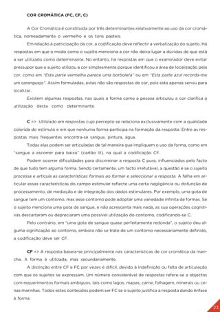 23
	 COR CROMÁTICA (FC, CF, C)
	 A Cor Cromática é constituída por três determinantes relativamente ao uso da cor cromá-
tica, nomeadamente o vermelho e os tons pasteis.
	 Em relação à participação da cor, a codificação deve reflectir a verbalização do sujeito. Há
respostas em que o modo como o sujeito menciona a cor não deixa lugar a dúvidas de que está
a ser utilizado como determinante. No entanto, há respostas em que o examinador deve evitar
pressupor que o sujeito utilizou a cor simplesmente porque identificou a área de localização pela
cor, como em “Esta parte vermelha parece uma borboleta” ou em “Esta parte azul recorda-me
um caranguejo”. Assim formuladas, estas não são respostas de cor, pois esta apenas serviu para
localizar.
	 Existem algumas respostas, nas quais a forma como a pessoa articulou a cor clarifica a
utilização desta como determinante.
	 C => Utilizado em respostas cujo percepto se relaciona exclusivamente com a qualidade
colorida do estímulo e em que nenhuma forma participa na formação da resposta. Entre as res-
postas mais frequentes encontra-se sangue, pintura, água.
	 Todas elas podem ser articuladas de tal maneira que impliquem o uso da forma, como em
“sangue a escorrer para baixo” (cartão III), na qual a codificação CF.
	 Podem ocorrer dificuldades para discriminar a resposta C pura, influenciados pelo facto
de que tudo tem alguma forma. Sendo certamente, um facto irrefutável, a questão é se o sujeito
processa e articula as características formais ao formar e seleccionar a resposta. A falha em ar-
ticular essas características do campo estimular reflecte uma certa negligência ou disfunção de
processamento, de mediação e de integração dos dados estimulares. Por exemplo, uma gota de
sangue tem um contorno, mas esse contorno pode adoptar uma variedade infinita de formas. Se
o sujeito menciona uma gota de sangue, e não acrescenta mais nada, as sua operações cogniti-
vas descartaram ou depreciaram uma possível utilização do contorno, codificando-se C. 		
	 Pelo contrário, em “uma gota de sangue quase perfeitamente redonda”, o sujeito deu al-
guma significação ao contorno, embora não se trate de um contorno necessariamente definido,
a codificação deve ser CF.
	 CF => A resposta baseia-se principalmente nas características de cor cromática da man-
cha. A forma é utilizada, mas secundariamente.
	 A distinção entre CF e FC por vezes é difícil, devido à indefinição ou falta de articulação
com que os sujeitos se expressam. Um número considerável de respostas refere-se a objectos
com requerimentos formais ambíguos, tais como lagos, mapas, carne, folhagem, minerais ou ce-
nas marinhas. Todos estes conteúdos podem ser FC se o sujeito justifica a resposta dando ênfase
à forma.
 