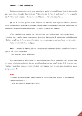 28
	 RESPOSTAS PAR E REFLEXO
	 Cada uma destas representa uma resposta na qual a pessoa utilizou a simetria da mancha
para especificar dois objectos idênticos. A identificação de “um de cada lado” ou “vê-se que há
dois”, não é uma resposta reflexo, mas codifica-se como uma resposta par.
	 (2) => É utilizado quando numa resposta são referidos dois objectos idênticos, basean-
do-se na simetria da mancha. Os objectos devem ser equivalentes em tudo, mas não podem ser
identificados como estando reflectidos ou como imagens em espelho.
	 rF => Quando uma área da mancha ou toda a mancha é referida como uma imagem
reflectida num espelho ou na água, devido à simetria da mancha. O objecto ou conteúdo dado
não tem exigência de forma específica como nuvens, paisagens, rochas, chuva, sombras, etc.
	 “Uma nuvem reflectida na água”.
	 Fr => Tal como o anterior, só que a resposta é baseada na forma e o conteúdo tem exi-
gência de forma específica.
	 “Uma pessoa a ver-se ao espelho”.
	 Em certos casos, o sujeito selecciona um objecto sem forma específica, mas articula-o de
um modo suficientemente rico, daí que a codificação preferível seja Fr e não rF. O exemplo mais
habitual é quando a paisagem está reflectida num lago ou num rio, cujo caso se codifica quase
sempre como Fr.
	 Nota:
	* Sempre que a resposta é reflectida não se codifica par, mas quanto à Qualidade de
	 Desenvolvimento é (+).
	 * * Não há respostas reflexo sem forma.
 