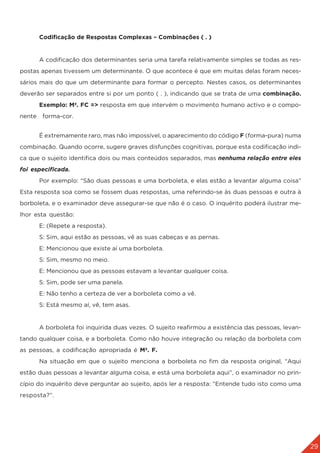 29
	 Codificação de Respostas Complexas – Combinações ( . )
	 A codificação dos determinantes seria uma tarefa relativamente simples se todas as res-
postas apenas tivessem um determinante. O que acontece é que em muitas delas foram neces-
sários mais do que um determinante para formar o percepto. Nestes casos, os determinantes
deverão ser separados entre si por um ponto ( . ), indicando que se trata de uma combinação.
	 Exemplo: Mª. FC => resposta em que intervém o movimento humano activo e o compo-
nente forma-cor.
	 É extremamente raro, mas não impossível, o aparecimento do código F (forma-pura) numa
combinação. Quando ocorre, sugere graves disfunções cognitivas, porque esta codificação indi-
ca que o sujeito identifica dois ou mais conteúdos separados, mas nenhuma relação entre eles
foi especificada.
	 Por exemplo: “São duas pessoas e uma borboleta, e elas estão a levantar alguma coisa”
Esta resposta soa como se fossem duas respostas, uma referindo-se às duas pessoas e outra à
borboleta, e o examinador deve assegurar-se que não é o caso. O inquérito poderá ilustrar me-
lhor esta questão:
	 E: (Repete a resposta).
	 S: Sim, aqui estão as pessoas, vê as suas cabeças e as pernas.
	 E: Mencionou que existe aí uma borboleta.
	 S: Sim, mesmo no meio.
	 E: Mencionou que as pessoas estavam a levantar qualquer coisa.
	 S: Sim, pode ser uma panela.
	 E: Não tenho a certeza de ver a borboleta como a vê.
	 S: Está mesmo aí, vê, tem asas.
	
	 A borboleta foi inquirida duas vezes. O sujeito reafirmou a existência das pessoas, levan-
tando qualquer coisa, e a borboleta. Como não houve integração ou relação da borboleta com
as pessoas, a codificação apropriada é Mª. F.
	 Na situação em que o sujeito menciona a borboleta no fim da resposta original, “Aqui
estão duas pessoas a levantar alguma coisa, e está uma borboleta aqui”, o examinador no prin-
cípio do inquérito deve perguntar ao sujeito, após ler a resposta: “Entende tudo isto como uma
resposta?”.
 