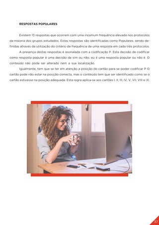 37
	 RESPOSTAS POPULARES
	 Existem 13 respostas que ocorrem com uma incomum frequência elevada nos protocolos
da maioria dos grupos estudados. Estas respostas são identificadas como Populares, sendo de-
finidas através da utilização do critério de frequência de uma resposta em cada três protocolos.
	 A presença destas respostas é assinalada com a codificação P. Esta decisão de codificar
como resposta popular é uma decisão de sim ou não; ou é uma resposta popular ou não é. O
conteúdo não pode ser alterado nem a sua localização.
	 Igualmente, tem que se ter em atenção a posição do cartão para se poder codificar P O
cartão pode não estar na posição correcta, mas o conteúdo tem que ser identificado como se o
cartão estivesse na posição adequada. Esta regra aplica-se aos cartões I, II, III, IV, V, VII, VIII e IX.
	
 