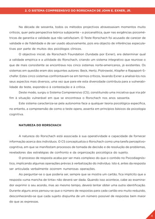 4
2. O SISTEMA COMPREENSIVO DO RORSCHACH DE JOHN E. EXNER, JR.
	 Na década de sessenta, todos os métodos projectivos atravessavam momentos muito
críticos, quer pela perspectiva teórica subjacente - a psicanalítica, quer nas exigências psicomé-
tricas de garantia e validade que não satisfaziam. O Teste Rorschach foi acusado de carecer de
validade e de fidelidade e de ser usado abusivamente, pois era objecto de inferências especula-
tivas por parte de muitos dos psicólogos clínicos.
	 O objectivo inicial, da Rorschach Foundation (fundada por Exner), era determinar qual
a validade empírica e a utilidade do Rorschach, criando um sistema integrativo que reunisse o
que de mais consistente se encontrava nos cinco sistemas norte-americanos, já existentes. Os
sistemas em questão eram dos seguintes autores: Beck, Hertz, Piotrowski, Klopfer e Rapaport-S-
chafer. Estes cinco sistemas confrontavam-se em termos críticos, levando Exner a analisá-los nos
seus aspectos mais diversos, uma vez que para ele esta diversidade contribuía para a vulnerabi-
lidade do teste, expondo-o à contestação e à crítica.
	 Deste modo, surgiu o Sistema Compreensivo (CS), constituindo uma iniciativa que iria pôr
fim à situação vulnerável em que se encontrava o Rorschach nos anos sessenta.
	 Este sistema caracteriza-se pela autonomia face a qualquer teoria psicológica específica,
no entanto, a compreensão de como o teste opera, assenta em princípios básicos da psicologia
cognitiva.
	 NATUREZA DO RORSCHACH
	 A natureza do Rorschach está associada à sua operatividade e capacidade de fornecer
informação acerca dos indivíduos. O CS conceptualiza o Rorschach como uma tarefa perceptivo-
cognitiva, em que se manifestam processos de tomada de decisão e de resolução de problemas,
reveladores das estratégias de confronto e da organização psicológica do sujeito.
	 O processo de resposta acaba por ser mais complexo do que o contido no Psicodiagnós-
tico, implicando algumas operações prévias à verbalização do indivíduo. Isto é, antes da resposta
ser articulada verbalmente ocorrem numerosas operações.
	 Ao perguntar-se o que poderia ser, sempre que se mostra um cartão, fica implícito que a
resposta «uma mancha de tinta» não deverá ser dada. Quando isso acontece, cabe ao examina-
dor exprimir o seu acordo, mas ao mesmo tempo, deverá tentar obter uma outra identificação.
Durante alguns anos pensou-se que o número de respostas para cada cartão era muito reduzido,
desconhecendo-se que cada sujeito dispunha de um número possível de respostas bem maior
do que as expressas.
 