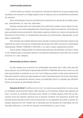 41
	 CODIFICAÇÕES ESPECIAIS
	 A última tarefa, ao codificar um protocolo, consiste em determinar se possui alguma das
condições que requerem um código especial, que se relaciona com as características estranhas
da resposta.
	 Estas verbalizações incomuns são elementos importantes no estudo da actividade cogni-
tiva, especialmente ao nível das disfunções.
	 Quando a pessoa está a ser examinada com o Rorschach, podem ocorrer lapsos na acti-
vidade cognitiva, que sendo adequadamente identificados podem providenciar informação útil
para a avaliação do seu pensamento. Estes lapsos cognitivos podem ser visíveis nas respostas do
Rorschach de três formas: (1) verbalizações desviantes, (2) combinações inapropriadas, ou (3)
lógica inapropriada.
	 São utilizados seis Códigos Especiais para assinalar a presença de distorção cognitiva nas
respostas do sujeito: dois para as verbalizações desviantes (DV e DR), três para as combinações
inapropriadas (INCOM, FABCOM e CONTAM), e um para a lógica inapropriada (ALOG).
	 Quatro destes códigos podem ser diferenciados pelo grau de distorção, em Nível 1 e Nível
2. Esta diferenciação é necessária devido à considerável graduação de disfunção que se pode
encontrar em cada categoria.
	 Diferenciação em Nível 1 e Nível 2
	 Os dois códigos que se aplicam nas verbalizações desviantes (DV e DR) e dois dos três
que se aplicam nas combinações inapropriadas (INCOM e FABCOM) diferenciam-se por sua vez
pela sua gravidade, assinalando-os um nível 1 ou 2. Dado que existem muitos graus possíveis de
disfunção cognitiva, dentro de cada categoria, é muito importante tentar discriminar entre aque-
las respostas que apresentam deslizes suaves ou moderados (Nível 1) e aquelas que reflectem
formas mais graves de perturbação (Nível 2).
	 Resposta de Nível 1: Codifica-se com nível 1, as respostas que apresentam um grau suave
ou moderado de pensamento ilógico, lábil, peculiar ou circunstancial. Apesar das respostas de
nível 1 reunirem as condições necessárias para receber um código especial, estas não se dife-
renciam muito dos deslizes cognitivos que as pessoas cometem com frequência, quando não
prestam grande atenção à forma como se expressão, ou ao julgamento que estão a realizar. Os
códigos especiais de nível 1 podem dar a impressão que são produto da imaturidade, de uma
educação deficiente, ou de não ter pensado suficientemente no que se disse.
 