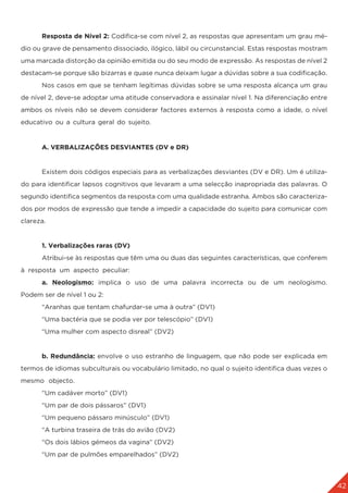 42
	 Resposta de Nível 2: Codifica-se com nível 2, as respostas que apresentam um grau mé-
dio ou grave de pensamento dissociado, ilógico, lábil ou circunstancial. Estas respostas mostram
uma marcada distorção da opinião emitida ou do seu modo de expressão. As respostas de nível 2
destacam-se porque são bizarras e quase nunca deixam lugar a dúvidas sobre a sua codificação.
	 Nos casos em que se tenham legítimas dúvidas sobre se uma resposta alcança um grau
de nível 2, deve-se adoptar uma atitude conservadora e assinalar nível 1. Na diferenciação entre
ambos os níveis não se devem considerar factores externos à resposta como a idade, o nível
educativo ou a cultura geral do sujeito.
	 A. VERBALIZAÇÕES DESVIANTES (DV e DR)
	 Existem dois códigos especiais para as verbalizações desviantes (DV e DR). Um é utiliza-
do para identificar lapsos cognitivos que levaram a uma selecção inapropriada das palavras. O
segundo identifica segmentos da resposta com uma qualidade estranha. Ambos são caracteriza-
dos por modos de expressão que tende a impedir a capacidade do sujeito para comunicar com
clareza.
	 1. Verbalizações raras (DV)
	 Atribui-se às respostas que têm uma ou duas das seguintes características, que conferem
à resposta um aspecto peculiar:
	a. Neologismo: implica o uso de uma palavra incorrecta ou de um neologismo.
Podem ser de nível 1 ou 2:
	 “Aranhas que tentam chafurdar-se uma à outra” (DV1)
	 “Uma bactéria que se podia ver por telescópio” (DV1)
	 “Uma mulher com aspecto disreal” (DV2)
	 b. Redundância: envolve o uso estranho de linguagem, que não pode ser explicada em
termos de idiomas subculturais ou vocabulário limitado, no qual o sujeito identifica duas vezes o
mesmo objecto.
	 “Um cadáver morto” (DV1)
	 “Um par de dois pássaros” (DV1)
	 “Um pequeno pássaro minúsculo” (DV1)
	 “A turbina traseira de trás do avião (DV2)
	 “Os dois lábios gémeos da vagina” (DV2)
	 “Um par de pulmões emparelhados” (DV2)
 