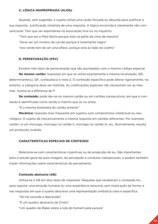 45
	 C. LÓGICA INAPROPRIADA (ALOG)
	 Quando, sem sugestão, o sujeito utiliza uma razão forçada ou absurda para justificar a
sua resposta. Justificação simplista de uma resposta. A lógica envolvida é claramente não con-
vencional. Tem que ser espontânea na associação livre ou no inquérito.
	 “Tem que ser o Pólo Norte porque está na parte de cima da mancha”
	 “Deve ser um mineiro de carvão porque é totalmente negro”
	 “Isto verde tem de ser uma alface, porque está ao lado do coelho”
	 D. PERSEVARAÇÃO (PSV)
	 Existem três tipos de perseveração que são assinalados com o mesmo código especial.
	 No mesmo cartão: respostas em que se utiliza exactamente a mesma localização, QD,
determinante(s), QF, conteúdo(s) e nota Z. O conteúdo especifico pode alterar ligeiramente, no
entanto, a categoria deve ser mantida. As codificações especiais não necessitam ser as mes-
mas. Aceita-se a diferença de P.
	 De conteúdo: pode dar-se no mesmo cartão ou em cartões consecutivos, em que o con-
teúdo é identificado como sendo o mesmo que se viu antes.
	 “É a mesma borboleta do cartão anterior”
	 Mecânica: resposta mais frequente em sujeitos com compromisso intelectual ou neu-
rológico. O sujeito dá mecanicamente a mesma resposta em cartões diferentes. Por exemplo:
cartão I é um morcego, morcego no cartão II, morcego no cartão III, etc. Normalmente, resulta
um protocolo inválido.
	 CARACTERÍSTICAS ESPECIAIS DE CONTEÚDO
	 Relaciona-se com características cognitivas ou de projecção do eu. São importantes
para o estudo geral da auto-imagem, da percepção e condutas interpessoais, e podem também
trazer informações sobre características do pensamento.
	 Conteúdo abstracto (AB)
	 Utiliza-se o AB em dois tipos de respostas: Naquelas que receberam o conteúdo Hx,
para registar uma emoção humana ou uma experiência sensorial, sem implicação de forma; e
nas respostas em que o sujeito descreve uma representação simbólica clara e específica.
	 “Só me recorda a depressão”
	 “É um quadro abstracto de Cristo”
	 “Um quadro de Blake sobre a luta do homem pela pureza”
 