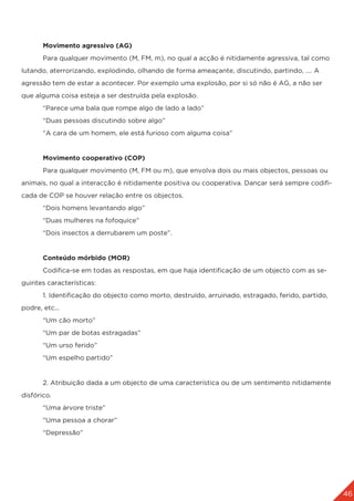 46
	 Movimento agressivo (AG)
	 Para qualquer movimento (M, FM, m), no qual a acção é nitidamente agressiva, tal como
lutando, aterrorizando, explodindo, olhando de forma ameaçante, discutindo, partindo, .... A
agressão tem de estar a acontecer. Por exemplo uma explosão, por si só não é AG, a não ser
que alguma coisa esteja a ser destruída pela explosão.
	 “Parece uma bala que rompe algo de lado a lado”
	 “Duas pessoas discutindo sobre algo”
	 “A cara de um homem, ele está furioso com alguma coisa”
	 Movimento cooperativo (COP)
	 Para qualquer movimento (M, FM ou m), que envolva dois ou mais objectos, pessoas ou
animais, no qual a interacção é nitidamente positiva ou cooperativa. Dançar será sempre codifi-
cada de COP se houver relação entre os objectos.
	 “Dois homens levantando algo”
	 “Duas mulheres na fofoquice”
	 “Dois insectos a derrubarem um poste”.
	 Conteúdo mórbido (MOR)
	 Codifica-se em todas as respostas, em que haja identificação de um objecto com as se-
guintes características:
	 1. Identificação do objecto como morto, destruído, arruinado, estragado, ferido, partido,
podre, etc...
	 “Um cão morto”
	 “Um par de botas estragadas”
	 “Um urso ferido”
	 “Um espelho partido”
	 2. Atribuição dada a um objecto de uma característica ou de um sentimento nitidamente
disfórico.
	 “Uma árvore triste”
	 “Uma pessoa a chorar”
	 “Depressão”
 