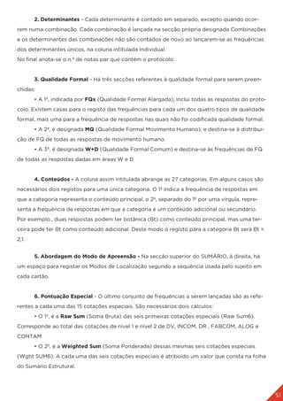 51
	 2. Determinantes - Cada determinante é contado em separado, excepto quando ocor-
rem numa combinação. Cada combinação é lançada na secção própria designada Combinações
e os determinantes das combinações não são contados de novo ao lançarem-se as frequências
dos determinantes únicos, na coluna intitulada Individual.
No final anota-se o n.º de notas par que contém o protocolo.
	 3. Qualidade Formal - Há três secções referentes à qualidade formal para serem preen-
chidas:
	 • A 1ª, indicada por FQx (Qualidade Formal Alargada), inclui todas as respostas do proto-
colo. Existem casas para o registo das frequências para cada um dos quatro tipos de qualidade
formal, mais uma para a frequência de respostas nas quais não foi codificada qualidade formal.
	 • A 2ª, é designada MQ (Qualidade Formal Movimento Humano), e destina-se à distribui-
ção de FQ de todas as respostas de movimento humano.
	 • A 3ª, é designada W+D (Qualidade Formal Comum) e destina-se às frequências de FQ
de todas as respostas dadas em áreas W e D.
	 4. Conteúdos - A coluna assim intitulada abrange as 27 categorias. Em alguns casos são
necessários dois registos para uma única categoria. O 1º indica a frequência de respostas em
que a categoria representa o conteúdo principal, o 2º, separado do 1º por uma vírgula, repre-
senta a frequência de respostas em que a categoria é um conteúdo adicional ou secundário.
Por exemplo., duas respostas podem ter botânica (Bt) como conteúdo principal, mas uma ter-
ceira pode ter Bt como conteúdo adicional. Deste modo o registo para a categoria Bt será Bt =
2,1.
	 5. Abordagem do Modo de Apreensão - Na secção superior do SUMÁRIO, à direita, há
um espaço para registar os Modos de Localização segundo a sequência usada pelo sujeito em
cada cartão.
	 6. Pontuação Especial - O último conjunto de frequências a serem lançadas são as refe-
rentes a cada uma das 15 cotações especiais. São necessários dois cálculos:
	 • O 1º, é a Raw Sum (Soma Bruta) das seis primeiras cotações especiais (Raw Sum6).
Corresponde ao total das cotações de nível 1 e nível 2 de DV, INCOM, DR , FABCOM, ALOG e
CONTAM.
	 • O 2º, é a Weighted Sum (Soma Ponderada) dessas mesmas seis cotações especiais
(Wght SUM6). A cada uma das seis cotações especiais é atribuído um valor que consta na folha
do Sumário Estrutural.
 