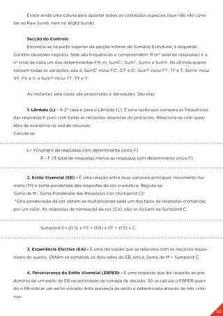 52
	 Existe ainda uma coluna para apontar todos os conteúdos especiais (que não vão cons-
tar no Raw Sum6, nem no Wgtd Sum6).
	 Secção do Controlo
	 Encontra-se na parte superior da secção inferior do Sumário Estrutural, à esquerda. 		
Contém dezasseis registos. Sete são frequências e compreendem: R (nº total de respostas) e o
nº total de cada um dos determinantes FM, m, SumC’, SumT, SumV e SumY. Os últimos quatro
incluem todas as variações, isto é, SumC’ inclui FC’, C’F e C’; SumT inclui FT, TF e T, SumV inclui
VF, FV e V, e SumY inclui YT, TY e Y.
	 As restantes sete casas são proporções e derivações. São elas:
	 1. Lâmbda (L) - A 2ª casa é para o Lâmbda (L). É uma razão que compara as frequências
das respostas F puro com todas as restantes respostas do protocolo. Relaciona-se com ques-
tões de economia no uso de recursos.
Calcula-se:
	 L= F(número de respostas com determinante único F)
		 R - F (R total de respostas menos as respostas com determinante único F)
	
	 2. Estilo Vivencial (EB) - É uma relação entre duas variáveis principais: movimento hu-
mano (M) e soma ponderada das respostas de cor cromática. Regista-se:
Soma de M : Soma Ponderada das Respostas Cor (Sumpond C)*
*Esta ponderação da cor obtém-se multiplicando cada um dos tipos de respostas cromáticas
por um valor. As respostas de nomeação da cor (Cn), não se incluem na Sumpond C:
		
		Sumpond C= (0,5) x FC + (1,0) x CF + (1,5) x C.
	 3. Experiência Efectiva (EA) - É uma derivação que se relaciona com os recursos dispo-
níveis do sujeito. Obtém-se somando os dois lados do EB, isto é, Soma de M + Sumpond C.
	 4. Perseverança do Estilo Vivencial (EBPER) - É uma resposta que diz respeito ao pre-
domínio de um estilo de EB na actividade de tomada de decisão. Só se calcula o EBPER quan-
do o EB indicar um estilo vincado. Esta presença de estilo é determinada através de três crité-
rios:
 