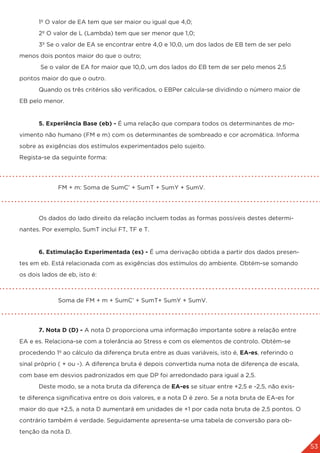 53
	 1º O valor de EA tem que ser maior ou igual que 4,0;
	 2º O valor de L (Lambda) tem que ser menor que 1,0;
	 3º Se o valor de EA se encontrar entre 4,0 e 10,0, um dos lados de EB tem de ser pelo
menos dois pontos maior do que o outro;
	 Se o valor de EA for maior que 10,0, um dos lados do EB tem de ser pelo menos 2,5
pontos maior do que o outro.
	 Quando os três critérios são verificados, o EBPer calcula-se dividindo o número maior de
EB pelo menor.
	 5. Experiência Base (eb) - É uma relação que compara todos os determinantes de mo-
vimento não humano (FM e m) com os determinantes de sombreado e cor acromática. Informa
sobre as exigências dos estímulos experimentados pelo sujeito.
Regista-se da seguinte forma:
		 FM + m: Soma de SumC’ + SumT + SumY + SumV.
	 Os dados do lado direito da relação incluem todas as formas possíveis destes determi-
nantes. Por exemplo, SumT inclui FT, TF e T.
	 6. Estimulação Experimentada (es) - É uma derivação obtida a partir dos dados presen-
tes em eb. Está relacionada com as exigências dos estímulos do ambiente. Obtém-se somando
os dois lados de eb, isto é:
		 Soma de FM + m + SumC’ + SumT+ SumY + SumV.
	
	 7. Nota D (D) - A nota D proporciona uma informação importante sobre a relação entre
EA e es. Relaciona-se com a tolerância ao Stress e com os elementos de controlo. Obtém-se
procedendo 1º ao cálculo da diferença bruta entre as duas variáveis, isto é, EA-es, referindo o
sinal próprio ( + ou -). A diferença bruta é depois convertida numa nota de diferença de escala,
com base em desvios padronizados em que DP foi arredondado para igual a 2,5.
	 Deste modo, se a nota bruta da diferença de EA-es se situar entre +2,5 e -2,5, não exis-
te diferença significativa entre os dois valores, e a nota D é zero. Se a nota bruta de EA-es for
maior do que +2,5, a nota D aumentará em unidades de +1 por cada nota bruta de 2,5 pontos. O
contrário também é verdade. Seguidamente apresenta-se uma tabela de conversão para ob-
tenção da nota D.
 