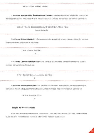 56
			 XA% = FQx+ + FQxo + FQxu
					 R
	 2 – Forma Apropriada – Áreas comuns (WDA%) - Esta variável diz respeito à proporção
de respostas dadas nas áreas W e D, nas quais existe um uso apropriado da forma. Calcula-se:
	 		
		 WDA% = Soma das respostas W+D com FQx+, FQxo, FQxu
					 Soma de W+D
	 3 – Forma Distorcida (X-%) - Esta variável diz respeito à proporção de distorção percep-
tiva ocorrida no protocolo. Calcula-se:
			 X-% = Soma de FQx -
					 R
	 4 – Forma Convencional (X+%) - Esta variável diz respeito à medida em que o uso da
forma é convencional. Calcula-se:
		 X+% = Soma FQx+__+___Soma de FQxo
					R
	 5 – Forma Incomum (Xu%) - Esta variável diz respeito à proporção de respostas cujos
contornos foram adequadamente utilizados, mas de modo não convencional. Calcula-se:
			 Xu% = Soma de FQxu
					R
	 Secção do Processamento
	 Esta secção contém sete casas, quatro das quais são frequências (Zf, PSV, DQ+ e DQv).
Duas das três restantes são razões e a terceira é nota de subtracção:
 