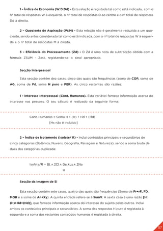 57
	 1 – Índice de Economia (W:D:Dd) - Esta relação é registada tal como está indicada, com o
nº total de respostas W à esquerda, o nº total de respostas D ao centro e o nº total de respostas
Dd à direita.
	 2 – Quociente de Aspiração (W:M) - Esta relação não é geralmente reduzida a um quo-
ciente, sendo antes considerada tal como está indicada, com o nº total de respostas W à esquer-
da e o nº total de respostas M à direita.
	 3 – Eficiência do Processamento (Zd) - O Zd é uma nota de subtracção obtida com a
fórmula ZSUM - Zest, registando-se o sinal apropriado.
	 Secção Interpessoal
	 Esta secção contém dez casas, cinco das quais são frequências (soma de COP, soma de
AG, soma de Fd, soma H puro e PER). As cinco restantes são razões:
	 1 - Interesse Interpessoal (Cont. Humanos). Esta variável fornece informação acerca do
interesse nas pessoas. O seu cálculo é realizado da seguinte forma:
		Cont. Humanos = Soma H + (H) + Hd + (Hd)
				 [Hx não é incluído]
	 2 – Índice de Isolamento (Isolate/ R) - Inclui conteúdos principais e secundários de
cinco categorias (Botânica, Nuvens, Geografia, Paisagem e Natureza), sendo a soma bruta de
duas das categorias duplicada:
		Isolate/R = Bt + 2Cl + Ge +Ls + 2Na
				 R
	 Secção da Imagem de Si
	 Esta secção contém sete casas, quatro das quais são frequências (Soma de Fr+rF, FD,
MOR e a soma de An+Xy). A quinta entrada refere-se à SumV. A sexta casa é uma razão [H:
(H)+Hd+(Hd)], que fornece informação acerca do interesse do sujeito pelos outros. Inclui
ambos os conteúdos principais e secundários. A soma das respostas H puro é registada à
esquerda e a soma dos restantes conteúdos humanos é registada à direita.
 