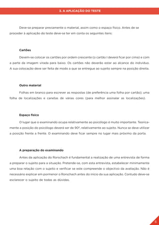6
3. A APLICAÇÃO DO TESTE
	 Deve-se preparar previamente o material, assim como o espaço físico. Antes de se
proceder à aplicação do teste deve-se ter em conta os seguintes itens:
	 Cartões
	 Devem-se colocar os cartões por ordem crescente (o cartão I deverá ficar por cima) e com
a parte da imagem virada para baixo. Os cartões não deverão estar ao alcance do indivíduo.
A sua colocação deve ser feita de modo a que se entregue ao sujeito sempre na posição direita.
	 Outro material
	 Folhas em branco para escrever as respostas (de preferência uma folha por cartão); uma
folha de localizações e canetas de várias cores (para melhor assinalar as localizações).
	 Espaço físico
	 O lugar que o examinando ocupa relativamente ao psicólogo é muito importante. Teorica-
mente a posição do psicólogo deverá ser de 90º, relativamente ao sujeito. Nunca se deve utilizar
a posição frente a frente. O examinando deve ficar sempre no lugar mais próximo da porta.
	 A preparação do examinando
	 Antes da aplicação do Rorschach é fundamental a realização de uma entrevista de forma
a preparar o sujeito para a situação. Pretende-se, com esta entrevista, estabelecer minimamente
uma boa relação com o sujeito e verificar se este compreende o objectivo da avaliação. Não é
necessário explicar em pormenor o Rorschach antes do início da sua aplicação. Contudo deve-se
esclarecer o sujeito de todas as dúvidas.
 