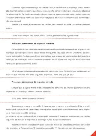 9
3. A APLIÇÃO DO TESTE
	 Quando a rejeição ocorre logo no cartões I ou II, é sinal de que o psicólogo falhou na cria-
ção de uma boa relação com o sujeito ou, então, não foi compreendido por este, qual o objectivo
da administração. De qualquer maneira, deverá parar-se logo a administração, voltando-se à si-
tuação de entrevista e volta-se a apresentar o objectivo da avaliação. Recomeça-se a administra-
ção pelo cartão I.
	 Sempre que a rejeição ocorra noutros cartões, tais como VI, VII ou IX, o examinador deverá
insistir:
	 “Tome o seu tempo. Não temos pressa. Toda a gente encontra alguma coisa”.
	 Protocolos com número de respostas reduzido
	 Os protocolos com menos de 14 respostas não têm validade interpretativa, e quando isso
acontece, o psicólogo não deve passar à fase de inquérito. Isto pode reflectir uma forma de resis-
tência muito subtil. Nestes casos, Exner aconselha a que se peça ao sujeito, antes do inquérito, a
repetição da associação livre. O inquérito passará a incidir sobre esta segunda associação livre.
Para isso o psicólogo deverá dizer:
	 “O n.º de respostas que deu não permite interpretar bem. Pedia-lhe que voltássemos ao
início e que tentasse dar mais algumas respostas, além das que já deu”.
	 Protocolos com número de respostas elevado
	 Sempre que o sujeito tenha dado 5 respostas no cartão I e dê sinal de querer continuar a
responder, o psicólogo deverá intervir, dizendo:
	 “Está bem. Vamos passar ao próximo”.
	 Se acontecer o mesmo no cartão II, deve-se usar o mesmo procedimento. Este procedi-
mento deve continuar em cada cartão subsequente, desde que o sujeito continue a dar 5 respos-
tas e mantenha o cartão consigo.
No entanto, se, em qualquer altura, o sujeito der menos de 5 respostas, mesmo que nos cartões
seguintes dê mais de 5 respostas, o psicólogo nunca mais o interromperá.
	 Poderá acontecer situações em que o sujeito dê menos de 5 respostas em cada cartão dos
três primeiros e forneça 8 ou 10 respostas no cartão IV. Não deverá ser feita qualquer
 