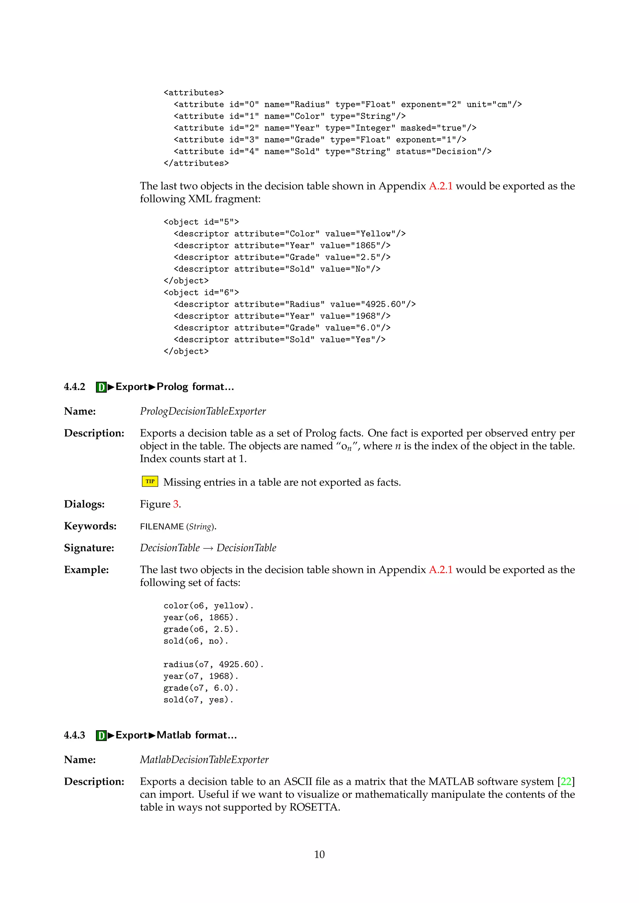 4.3 IDictionary 
4.3.1 IDictionaryIExport... 
Name: DictionaryExporter 
Description: Exports a data dictionary associated with a decision table to an ASCII file. Exported data 
dictionaries can be manually edited and then imported back into the system. 
Dialogs: Figure 3. 
Keywords: FILENAME (String). 
Signature: {Dictionary, DecisionTable} ! {Dictionary, DecisionTable} 
4.3.2 IDictionaryIImport... 
Name: DictionaryImporter 
Description: Allows hand-crafted data dictionaries to be imported into the system from ASCII files. The 
format of the dictionary file is documented in Section A.1. 
TIP Importing a new dictionary for a decision table does not alter the internal integer repre-sentation 
of the decision table, but only replaces its data dictionary. 
Dialogs: Figure 3. 
Keywords: FILENAME (String). 
Signature: {Dictionary, DecisionTable} ! {Dictionary, DecisionTable} 
4.4 IExport 
Name: DecisionTableExporter 
Description: Algorithms in this family export some aspect of a decision table to a file in some format. 
The algorithms function as simple identity pass-through routines, where the exporting is a 
side-effect of applying the algorithm. 
4.4.1 IExportIXML format... 
Name: XMLDecisionTableExporter 
Description: Exports a decision table to XML format. The exported XML contains both dictionary infor-mation 
and table entries. 
TIP If an entry in the table is missing, then that descriptor is omitted in the output. Hence, 
the number of descriptors may vary across objects. 
TIP XML greatly increases interoperability with other programs, and you can transform the 
XML into other formats using the XSLT language. Many current browsers also support 
viewing of XML documents. 
Dialogs: Figure 3. 
Keywords: FILENAME (String). 
Signature: DecisionTable ! DecisionTable 
Example: The XML fragment below is an example of the dictionary meta-data contained in the XML 
output. 
9 
 