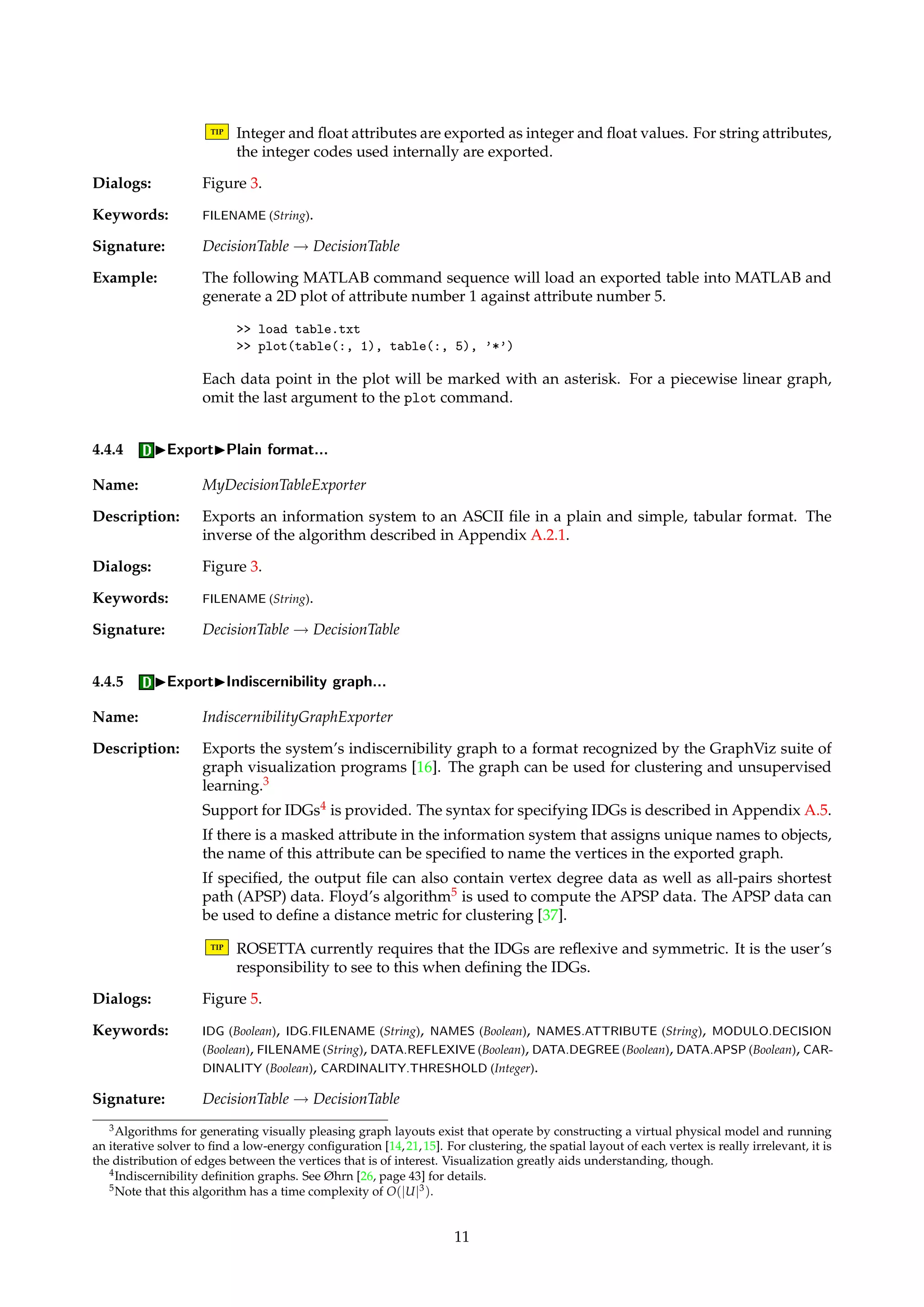 attributes 
attribute id=0 name=Radius type=Float exponent=2 unit=cm/ 
attribute id=1 name=Color type=String/ 
attribute id=2 name=Year type=Integer masked=true/ 
attribute id=3 name=Grade type=Float exponent=1/ 
attribute id=4 name=Sold type=String status=Decision/ 
/attributes 
The last two objects in the decision table shown in Appendix A.2.1 would be exported as the 
following XML fragment: 
object id=5 
descriptor attribute=Color value=Yellow/ 
descriptor attribute=Year value=1865/ 
descriptor attribute=Grade value=2.5/ 
descriptor attribute=Sold value=No/ 
/object 
object id=6 
descriptor attribute=Radius value=4925.60/ 
descriptor attribute=Year value=1968/ 
descriptor attribute=Grade value=6.0/ 
descriptor attribute=Sold value=Yes/ 
/object 
4.4.2 IExportIProlog format... 
Name: PrologDecisionTableExporter 
Description: Exports a decision table as a set of Prolog facts. One fact is exported per observed entry per 
object in the table. The objects are named “on”, where n is the index of the object in the table. 
Index counts start at 1. 
TIP Missing entries in a table are not exported as facts. 
Dialogs: Figure 3. 
Keywords: FILENAME (String). 
Signature: DecisionTable ! DecisionTable 
Example: The last two objects in the decision table shown in Appendix A.2.1 would be exported as the 
following set of facts: 
color(o6, yellow). 
year(o6, 1865). 
grade(o6, 2.5). 
sold(o6, no). 
radius(o7, 4925.60). 
year(o7, 1968). 
grade(o7, 6.0). 
sold(o7, yes). 
4.4.3 IExportIMatlab format... 
Name: MatlabDecisionTableExporter 
Description: Exports a decision table to an ASCII file as a matrix that the MATLAB software system [22] 
can import. Useful if we want to visualize or mathematically manipulate the contents of the 
table in ways not supported by ROSETTA. 
10 
 