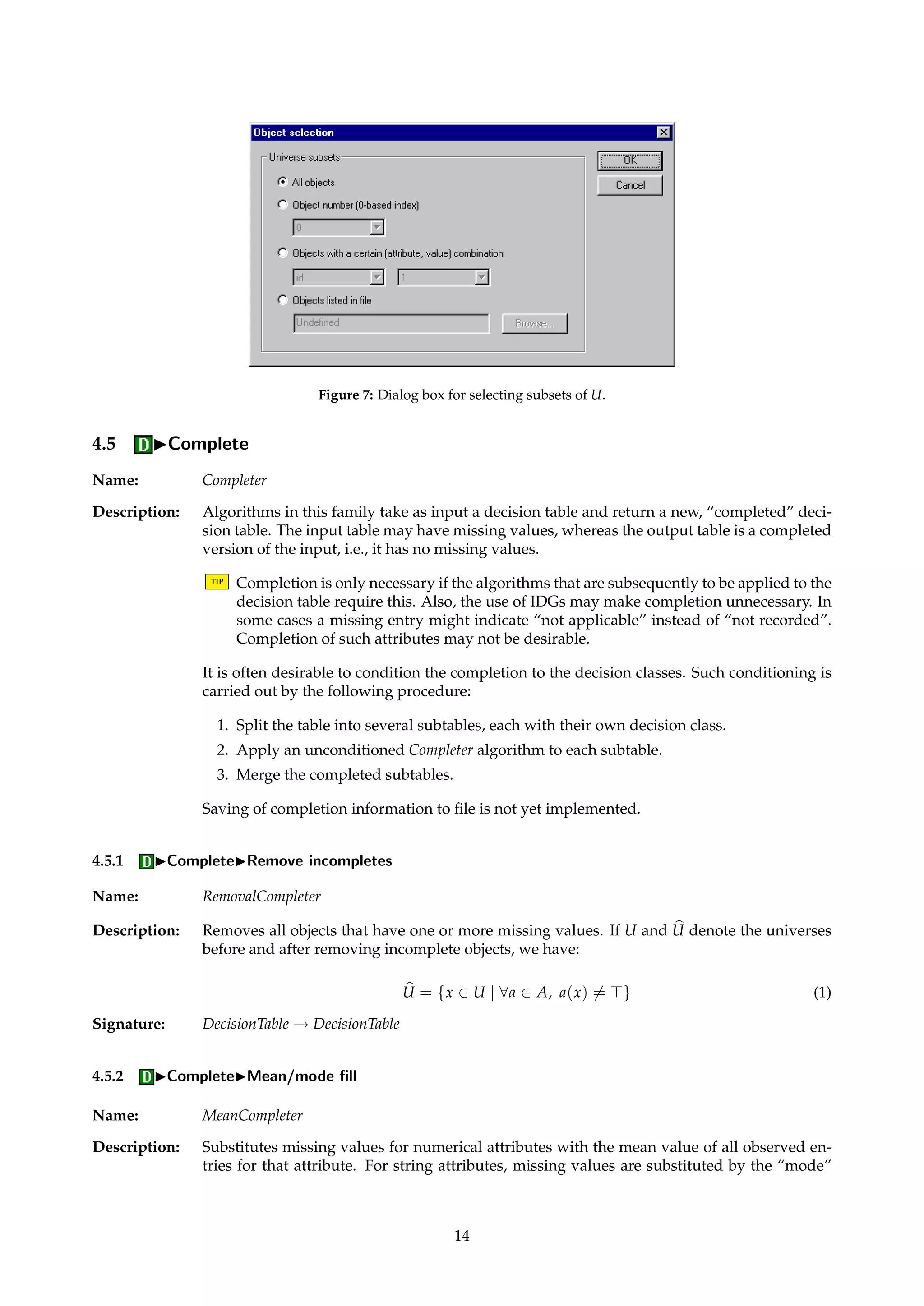 Figure 6: Dialog box for exporting discernibility functions. 
4.4.6 IExportIDiscernibility functions... 
Name: DiscernibilityFunctionExporter 
Description: Enables Boolean POS functions to be exported that express how objects can be discerned. The 
function that expresses how all objects can be discerned fromeach other can also be exported. 
Support for IDGs is provided. The syntax for specifying IDGs is described in Appendix A.5. 
If there is a masked attribute in the information system that assigns unique names to objects, 
the name of this attribute can be specified to name the exported functions. 
The discernibility functions can be exported in both unsimplified and simplified versions. 
Since unsimplified functions can be very large and unwieldy, simplification is recommended. 
TIP ROSETTA currently requires that the IDGs are reflexive and symmetric. It is the user’s 
responsibility to see to this when defining the IDGs. 
Dialogs: Figure 6, Figure 7. 
Keywords: DISCERNIBILITY ({All, Object}), SELECTION ({All, Value, File, Index}), SELECTION.ATTRIBUTE (String), SE-LECTION. 
VALUE (String), SELECTION.FILENAME (String), SELECTION.INDEX (Integer), SIMPLIFY (Boolean), 
IDG (Boolean), IDG.FILENAME (String), NAMES (Boolean), NAMES.ATTRIBUTE (String), MODULO.DECISION 
(Boolean), FILENAME (String). 
Signature: DecisionTable ! DecisionTable 
13 
 
