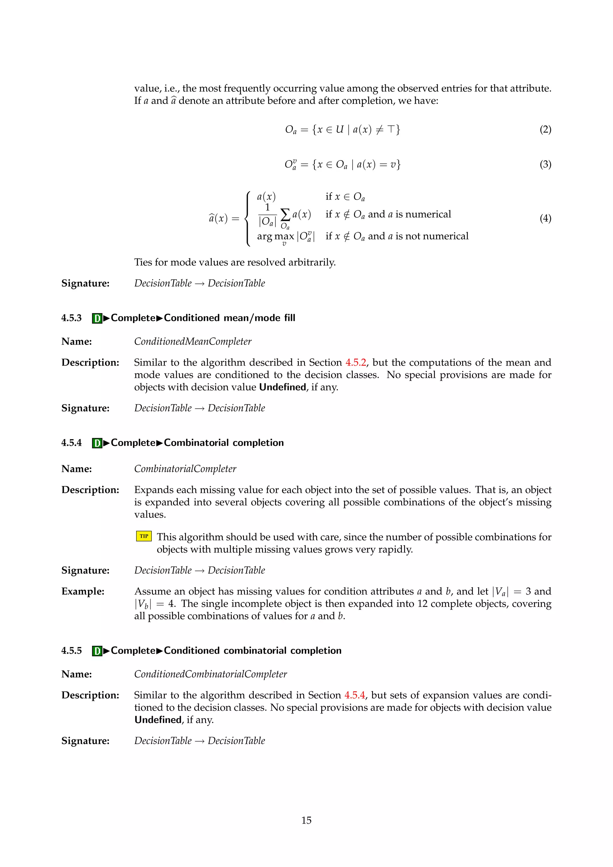 Figure 7: Dialog box for selecting subsets of U. 
4.5 IComplete 
Name: Completer 
Description: Algorithms in this family take as input a decision table and return a new, “completed” deci-sion 
table. The input table may have missing values, whereas the output table is a completed 
version of the input, i.e., it has no missing values. 
TIP Completion is only necessary if the algorithms that are subsequently to be applied to the 
decision table require this. Also, the use of IDGs may make completion unnecessary. In 
some cases a missing entry might indicate “not applicable” instead of “not recorded”. 
Completion of such attributes may not be desirable. 
It is often desirable to condition the completion to the decision classes. Such conditioning is 
carried out by the following procedure: 
1. Split the table into several subtables, each with their own decision class. 
2. Apply an unconditioned Completer algorithm to each subtable. 
3. Merge the completed subtables. 
Saving of completion information to file is not yet implemented. 
4.5.1 ICompleteIRemove incompletes 
Name: RemovalCompleter 
Description: Removes all objects that have one or more missing values. If U and bU 
denote the universes 
before and after removing incomplete objects, we have: 
bU 
= {x 2 U | 8a 2 A, a(x)6= } (1) 
Signature: DecisionTable ! DecisionTable 
4.5.2 ICompleteIMean/mode fill 
Name: MeanCompleter 
Description: Substitutes missing values for numerical attributes with the mean value of all observed en-tries 
for that attribute. For string attributes, missing values are substituted by the “mode” 
14 
 