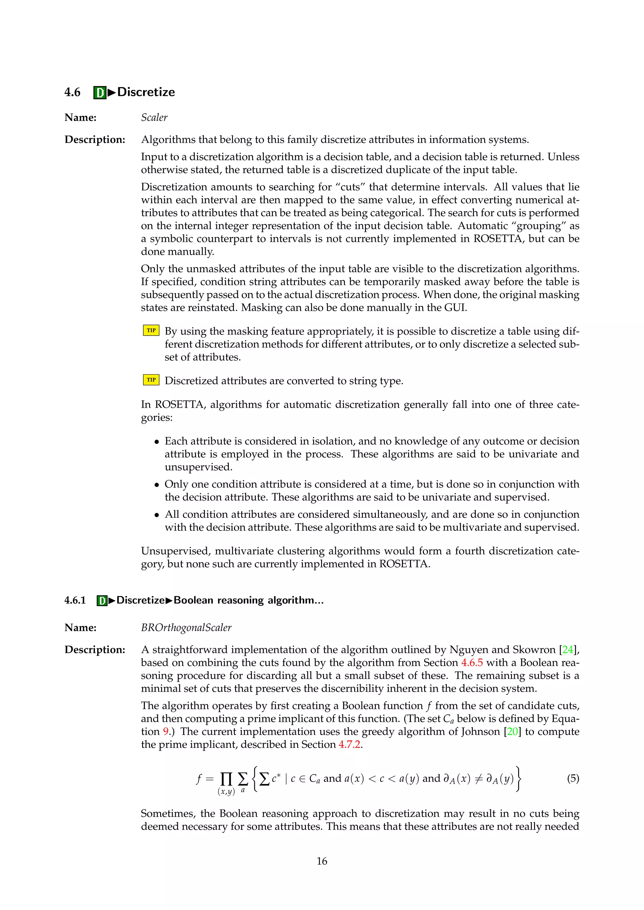 value, i.e., the most frequently occurring value among the observed entries for that attribute. 
If a and ba denote an attribute before and after completion, we have: 
Oa = {x 2 U | a(x)6= } (2) 
Ov 
a = {x 2 Oa | a(x) = v} (3) 
ba(x) = 
8 
: 
a(x) if x 2 Oa 
1 
|Oa|åO 
a 
a(x) if x /2 Oa and a is numerical 
argmax 
v 
|Ov 
a | if x /2 Oa and a is not numerical 
(4) 
Ties for mode values are resolved arbitrarily. 
Signature: DecisionTable ! DecisionTable 
4.5.3 ICompleteIConditioned mean/mode fill 
Name: ConditionedMeanCompleter 
Description: Similar to the algorithm described in Section 4.5.2, but the computations of the mean and 
mode values are conditioned to the decision classes. No special provisions are made for 
objects with decision value Undefined, if any. 
Signature: DecisionTable ! DecisionTable 
4.5.4 ICompleteICombinatorial completion 
Name: CombinatorialCompleter 
Description: Expands each missing value for each object into the set of possible values. That is, an object 
is expanded into several objects covering all possible combinations of the object’s missing 
values. 
TIP This algorithm should be used with care, since the number of possible combinations for 
objects with multiple missing values grows very rapidly. 
Signature: DecisionTable ! DecisionTable 
Example: Assume an object has missing values for condition attributes a and b, and let |Va| = 3 and 
|Vb| = 4. The single incomplete object is then expanded into 12 complete objects, covering 
all possible combinations of values for a and b. 
4.5.5 ICompleteIConditioned combinatorial completion 
Name: ConditionedCombinatorialCompleter 
Description: Similar to the algorithm described in Section 4.5.4, but sets of expansion values are condi-tioned 
to the decision classes. No special provisions are made for objects with decision value 
Undefined, if any. 
Signature: DecisionTable ! DecisionTable 
15 
 
