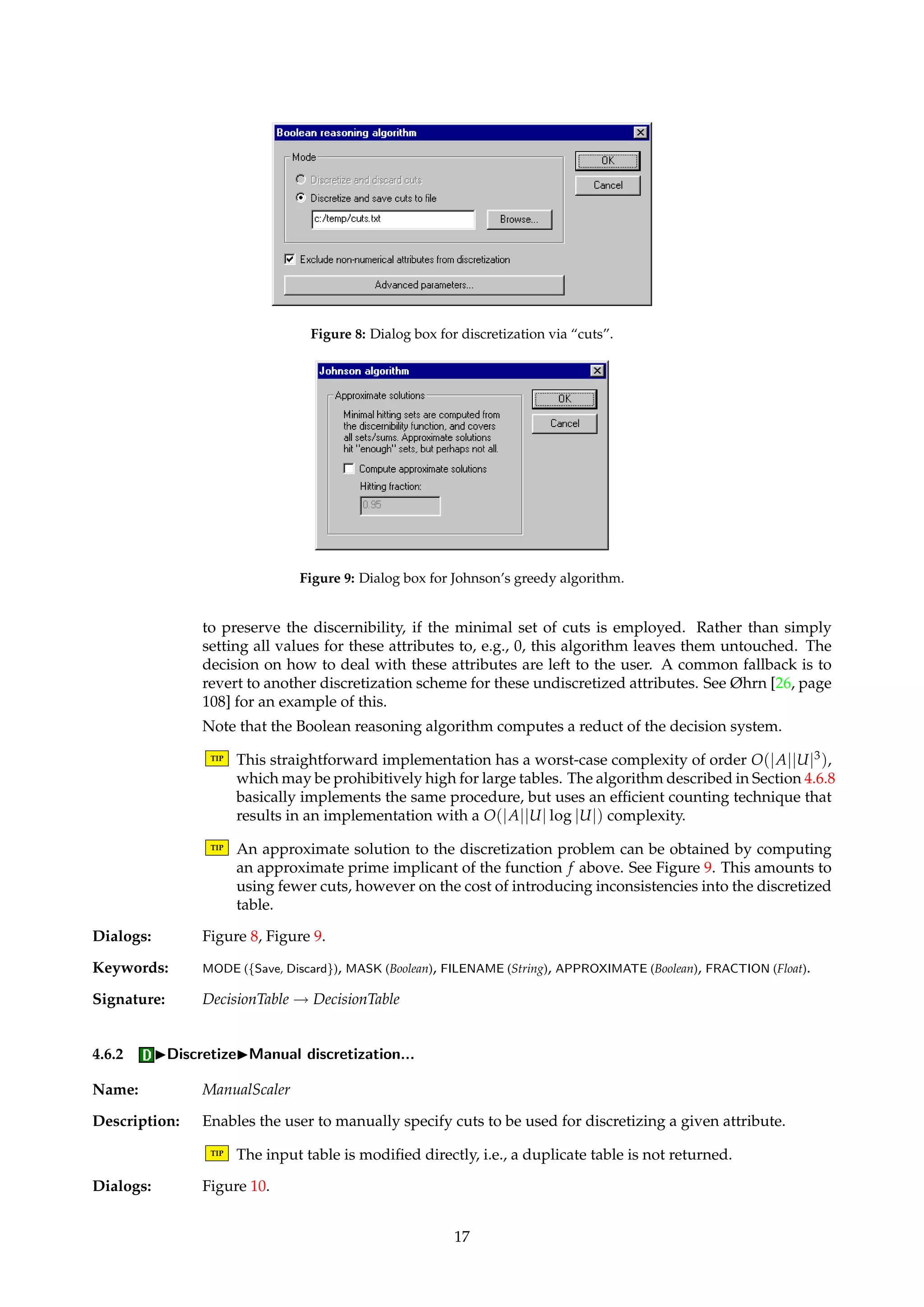 4.6 IDiscretize 
Name: Scaler 
Description: Algorithms that belong to this family discretize attributes in information systems. 
Input to a discretization algorithm is a decision table, and a decision table is returned. Unless 
otherwise stated, the returned table is a discretized duplicate of the input table. 
Discretization amounts to searching for “cuts” that determine intervals. All values that lie 
within each interval are then mapped to the same value, in effect converting numerical at-tributes 
to attributes that can be treated as being categorical. The search for cuts is performed 
on the internal integer representation of the input decision table. Automatic “grouping” as 
a symbolic counterpart to intervals is not currently implemented in ROSETTA, but can be 
done manually. 
Only the unmasked attributes of the input table are visible to the discretization algorithms. 
If specified, condition string attributes can be temporarily masked away before the table is 
subsequently passed on to the actual discretization process. When done, the original masking 
states are reinstated. Masking can also be done manually in the GUI. 
TIP By using the masking feature appropriately, it is possible to discretize a table using dif-ferent 
discretization methods for different attributes, or to only discretize a selected sub-set 
of attributes. 
TIP Discretized attributes are converted to string type. 
In ROSETTA, algorithms for automatic discretization generally fall into one of three cate-gories: 
• Each attribute is considered in isolation, and no knowledge of any outcome or decision 
attribute is employed in the process. These algorithms are said to be univariate and 
unsupervised. 
• Only one condition attribute is considered at a time, but is done so in conjunction with 
the decision attribute. These algorithms are said to be univariate and supervised. 
• All condition attributes are considered simultaneously, and are done so in conjunction 
with the decision attribute. These algorithms are said to be multivariate and supervised. 
Unsupervised, multivariate clustering algorithms would form a fourth discretization cate-gory, 
but none such are currently implemented in ROSETTA. 
4.6.1 IDiscretizeIBoolean reasoning algorithm... 
Name: BROrthogonalScaler 
Description: A straightforward implementation of the algorithm outlined by Nguyen and Skowron [24], 
based on combining the cuts found by the algorithm from Section 4.6.5 with a Boolean rea-soning 
procedure for discarding all but a small subset of these. The remaining subset is a 
minimal set of cuts that preserves the discernibility inherent in the decision system. 
The algorithm operates by first creating a Boolean function f from the set of candidate cuts, 
and then computing a prime implicant of this function. (The set Ca below is defined by Equa-tion 
9.) The current implementation uses the greedy algorithm of Johnson [20] to compute 
the prime implicant, described in Section 4.7.2. 
f = Õ 
(x,y) 
åa 
 
åc | c 2 Ca and a(x)  c  a(y) and ¶A(x)6= ¶A(y) 
 
(5) 
Sometimes, the Boolean reasoning approach to discretization may result in no cuts being 
deemed necessary for some attributes. This means that these attributes are not really needed 
16 
 