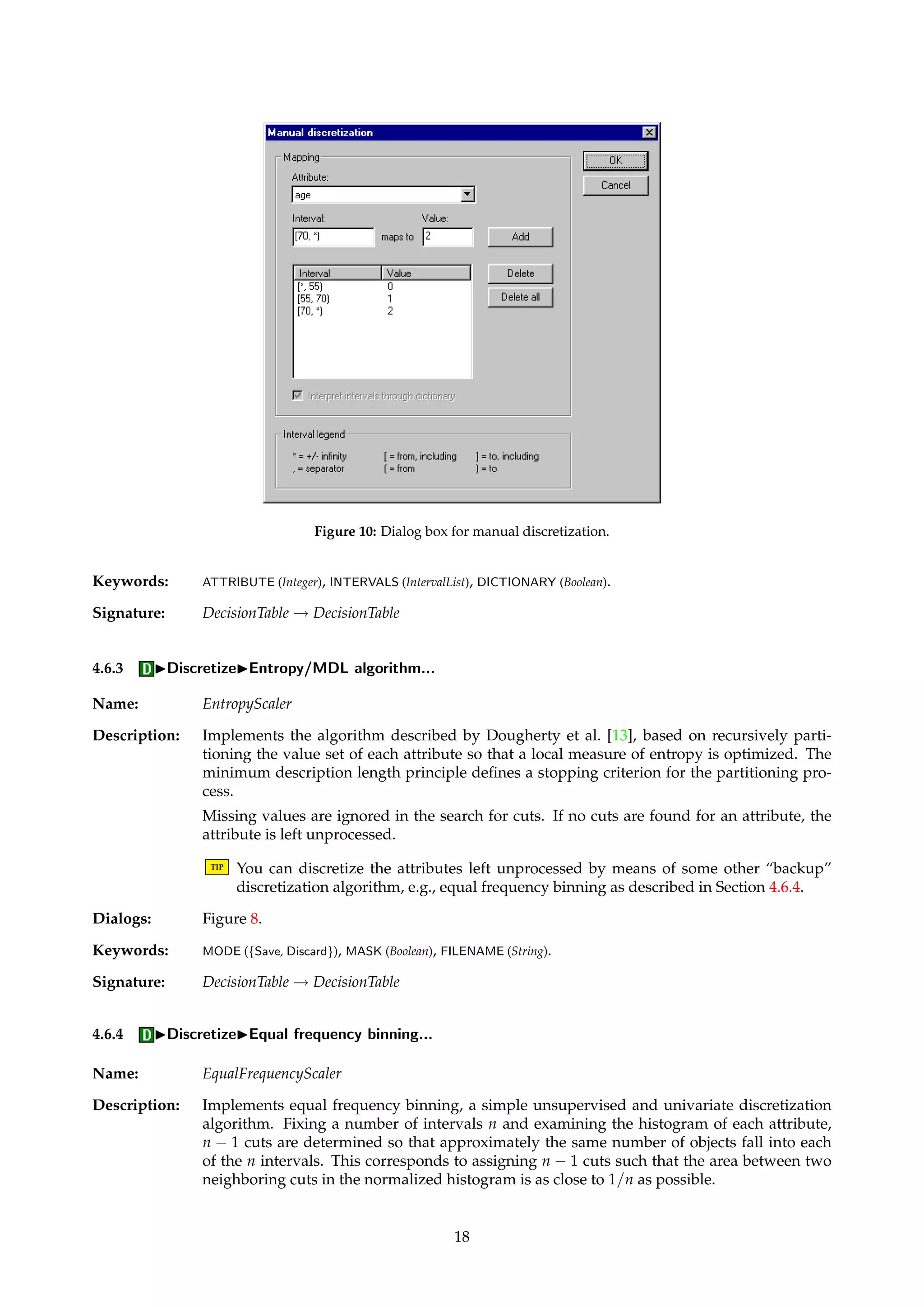 Figure 8: Dialog box for discretization via “cuts”. 
Figure 9: Dialog box for Johnson’s greedy algorithm. 
to preserve the discernibility, if the minimal set of cuts is employed. Rather than simply 
setting all values for these attributes to, e.g., 0, this algorithm leaves them untouched. The 
decision on how to deal with these attributes are left to the user. A common fallback is to 
revert to another discretization scheme for these undiscretized attributes. See Øhrn [26, page 
108] for an example of this. 
Note that the Boolean reasoning algorithm computes a reduct of the decision system. 
TIP This straightforward implementation has a worst-case complexity of order O(|A||U|3), 
which may be prohibitively high for large tables. The algorithm described in Section 4.6.8 
basically implements the same procedure, but uses an efficient counting technique that 
results in an implementation with a O(|A||U| log |U|) complexity. 
TIP An approximate solution to the discretization problem can be obtained by computing 
an approximate prime implicant of the function f above. See Figure 9. This amounts to 
using fewer cuts, however on the cost of introducing inconsistencies into the discretized 
table. 
Dialogs: Figure 8, Figure 9. 
Keywords: MODE ({Save, Discard}), MASK (Boolean), FILENAME (String), APPROXIMATE (Boolean), FRACTION (Float). 
Signature: DecisionTable ! DecisionTable 
4.6.2 IDiscretizeIManual discretization... 
Name: ManualScaler 
Description: Enables the user to manually specify cuts to be used for discretizing a given attribute. 
TIP The input table is modified directly, i.e., a duplicate table is not returned. 
Dialogs: Figure 10. 
17 
 