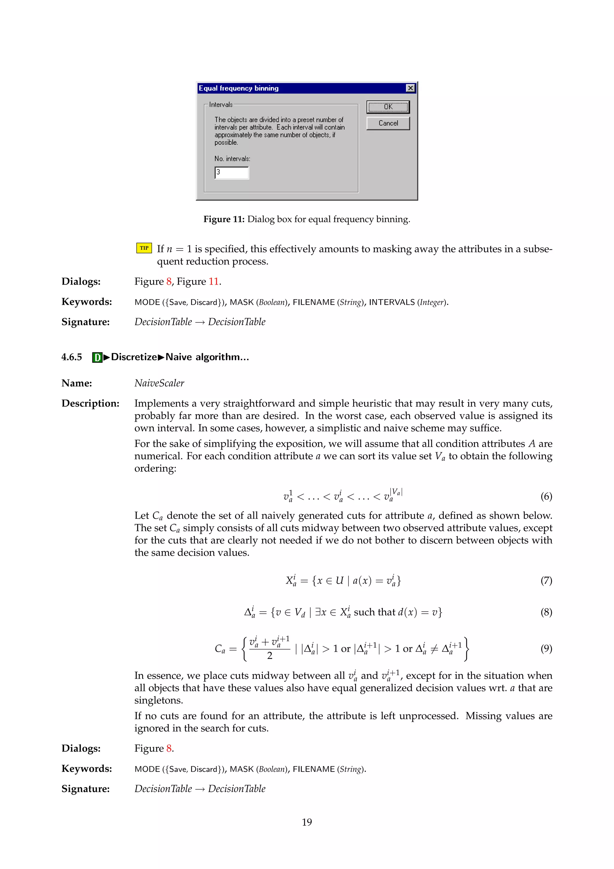 Figure 10: Dialog box for manual discretization. 
Keywords: ATTRIBUTE (Integer), INTERVALS (IntervalList), DICTIONARY (Boolean). 
Signature: DecisionTable ! DecisionTable 
4.6.3 IDiscretizeIEntropy/MDL algorithm... 
Name: EntropyScaler 
Description: Implements the algorithm described by Dougherty et al. [13], based on recursively parti-tioning 
the value set of each attribute so that a local measure of entropy is optimized. The 
minimum description length principle defines a stopping criterion for the partitioning pro-cess. 
Missing values are ignored in the search for cuts. If no cuts are found for an attribute, the 
attribute is left unprocessed. 
TIP You can discretize the attributes left unprocessed by means of some other “backup” 
discretization algorithm, e.g., equal frequency binning as described in Section 4.6.4. 
Dialogs: Figure 8. 
Keywords: MODE ({Save, Discard}), MASK (Boolean), FILENAME (String). 
Signature: DecisionTable ! DecisionTable 
4.6.4 IDiscretizeIEqual frequency binning... 
Name: EqualFrequencyScaler 
Description: Implements equal frequency binning, a simple unsupervised and univariate discretization 
algorithm. Fixing a number of intervals n and examining the histogram of each attribute, 
n − 1 cuts are determined so that approximately the same number of objects fall into each 
of the n intervals. This corresponds to assigning n − 1 cuts such that the area between two 
neighboring cuts in the normalized histogram is as close to 1/n as possible. 
18 
 