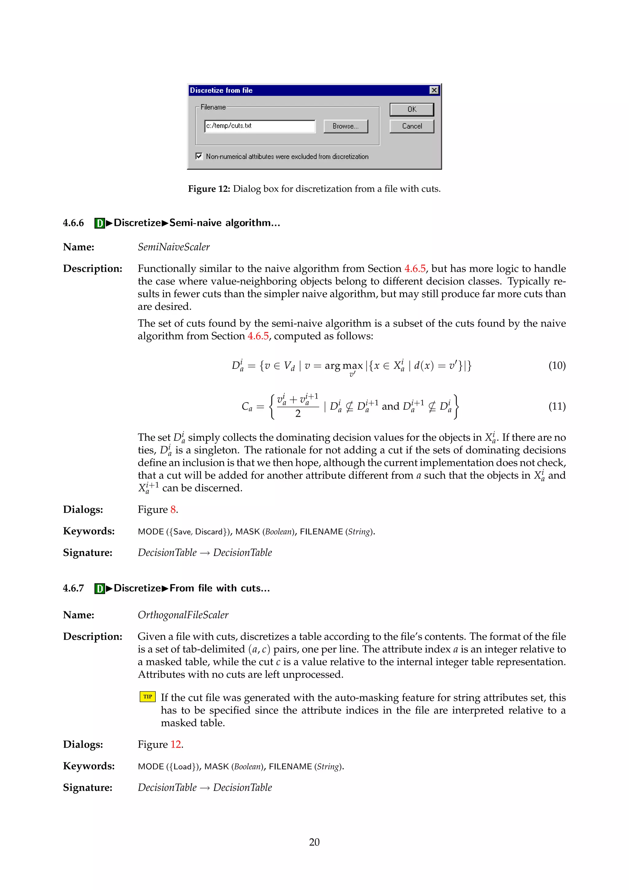 Figure 11: Dialog box for equal frequency binning. 
TIP If n = 1 is specified, this effectively amounts to masking away the attributes in a subse-quent 
reduction process. 
Dialogs: Figure 8, Figure 11. 
Keywords: MODE ({Save, Discard}), MASK (Boolean), FILENAME (String), INTERVALS (Integer). 
Signature: DecisionTable ! DecisionTable 
4.6.5 IDiscretizeINaive algorithm... 
Name: NaiveScaler 
Description: Implements a very straightforward and simple heuristic that may result in very many cuts, 
probably far more than are desired. In the worst case, each observed value is assigned its 
own interval. In some cases, however, a simplistic and naive scheme may suffice. 
For the sake of simplifying the exposition, we will assume that all condition attributes A are 
numerical. For each condition attribute a we can sort its value set Va to obtain the following 
ordering: 
v1a 
a  . . .  v|Va| 
 . . .  vi 
a (6) 
Let Ca denote the set of all naively generated cuts for attribute a, defined as shown below. 
The set Ca simply consists of all cuts midway between two observed attribute values, except 
for the cuts that are clearly not needed if we do not bother to discern between objects with 
the same decision values. 
Xia= {x 2 U | a(x) = vi 
a} (7) 
i 
a = {v 2 Vd | 9x 2 Xia 
such that d(x) = v} (8) 
Ca = 
 
vi 
a + vi+1 
a 
2 
a|  1 or |i+1 
a |  1 or i 
a6= i+1 
a 
| |i 
 
(9) 
a and vi+1 
a , except for in the situation when 
In essence, we place cuts midway between all vi 
all objects that have these values also have equal generalized decision values wrt. a that are 
singletons. 
If no cuts are found for an attribute, the attribute is left unprocessed. Missing values are 
ignored in the search for cuts. 
Dialogs: Figure 8. 
Keywords: MODE ({Save, Discard}), MASK (Boolean), FILENAME (String). 
Signature: DecisionTable ! DecisionTable 
19 
 
