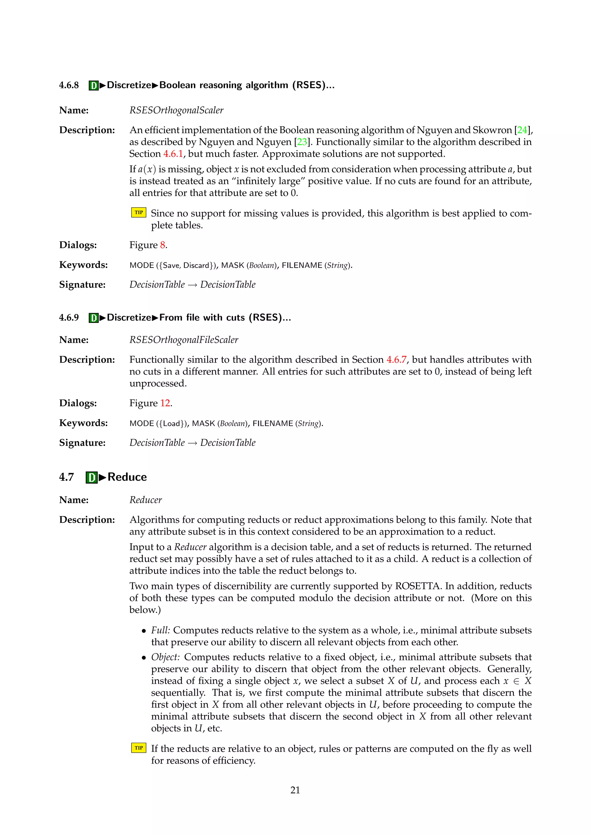 Figure 12: Dialog box for discretization from a file with cuts. 
4.6.6 IDiscretizeISemi-naive algorithm... 
Name: SemiNaiveScaler 
Description: Functionally similar to the naive algorithm from Section 4.6.5, but has more logic to handle 
the case where value-neighboring objects belong to different decision classes. Typically re-sults 
in fewer cuts than the simpler naive algorithm, but may still produce far more cuts than 
are desired. 
The set of cuts found by the semi-naive algorithm is a subset of the cuts found by the naive 
algorithm from Section 4.6.5, computed as follows: 
Dia 
= {v 2 Vd | v = argmax 
v0 
|{x 2 Xia 
| d(x) = v0}|} (10) 
Ca = 
 
vi 
a + vi+1 
a 
2 
| Dia 
* Di+1 
a and Di+1 
a * Dia 
 
(11) 
The set Dia 
simply collects the dominating decision values for the objects in Xia 
. If there are no 
ties, Dia 
is a singleton. The rationale for not adding a cut if the sets of dominating decisions 
define an inclusion is that we then hope, although the current implementation does not check, 
that a cut will be added for another attribute different from a such that the objects in Xia 
and 
Xi+1 
a can be discerned. 
Dialogs: Figure 8. 
Keywords: MODE ({Save, Discard}), MASK (Boolean), FILENAME (String). 
Signature: DecisionTable ! DecisionTable 
4.6.7 IDiscretizeIFrom file with cuts... 
Name: OrthogonalFileScaler 
Description: Given a file with cuts, discretizes a table according to the file’s contents. The format of the file 
is a set of tab-delimited (a, c) pairs, one per line. The attribute index a is an integer relative to 
a masked table, while the cut c is a value relative to the internal integer table representation. 
Attributes with no cuts are left unprocessed. 
TIP If the cut file was generated with the auto-masking feature for string attributes set, this 
has to be specified since the attribute indices in the file are interpreted relative to a 
masked table. 
Dialogs: Figure 12. 
Keywords: MODE ({Load}), MASK (Boolean), FILENAME (String). 
Signature: DecisionTable ! DecisionTable 
20 
 