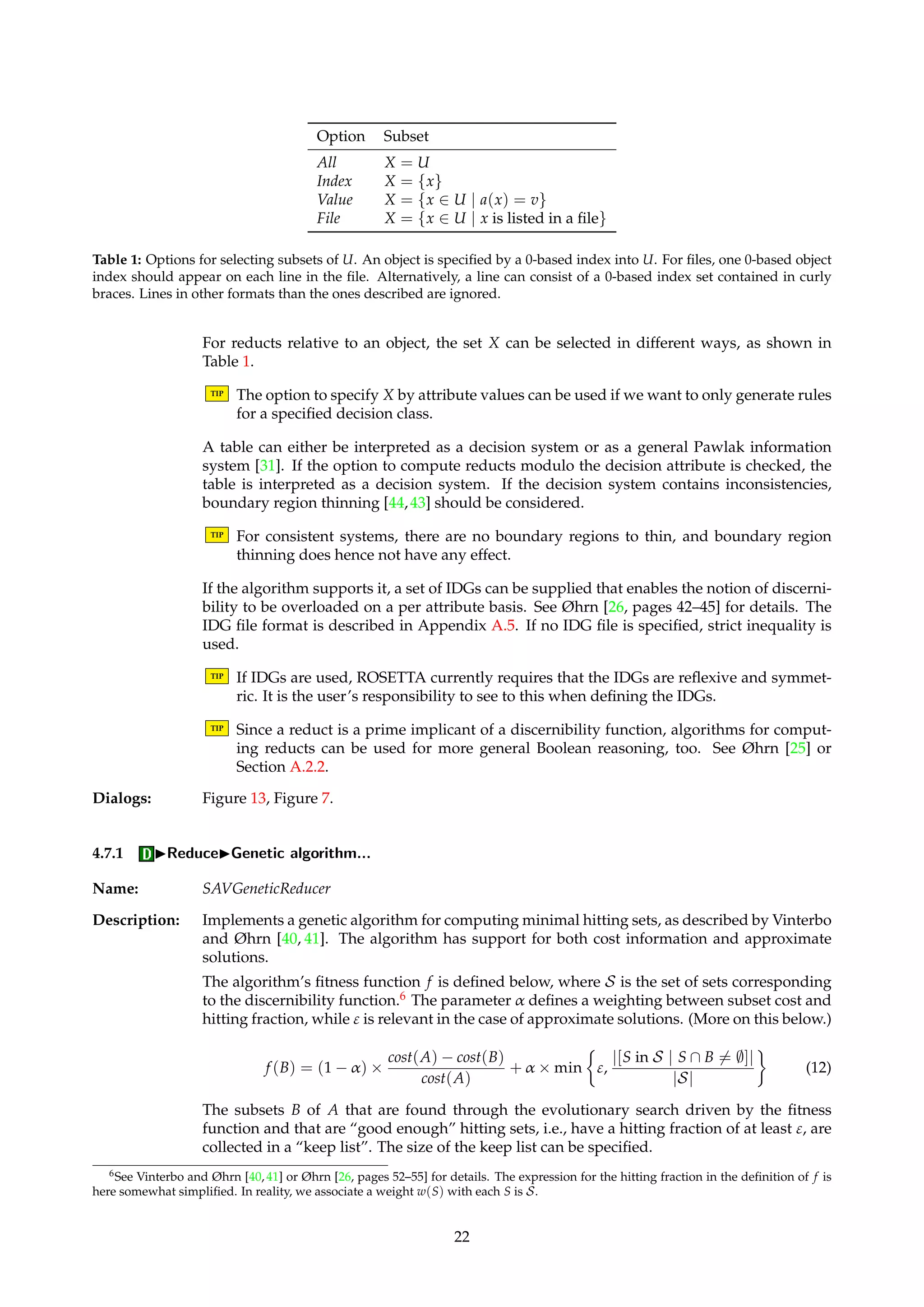 4.6.8 IDiscretizeIBoolean reasoning algorithm (RSES)... 
Name: RSESOrthogonalScaler 
Description: An efficient implementation of the Boolean reasoning algorithm of Nguyen and Skowron [24], 
as described by Nguyen and Nguyen [23]. Functionally similar to the algorithm described in 
Section 4.6.1, but much faster. Approximate solutions are not supported. 
If a(x) is missing, object x is not excluded from consideration when processing attribute a, but 
is instead treated as an “infinitely large” positive value. If no cuts are found for an attribute, 
all entries for that attribute are set to 0. 
TIP Since no support for missing values is provided, this algorithm is best applied to com-plete 
tables. 
Dialogs: Figure 8. 
Keywords: MODE ({Save, Discard}), MASK (Boolean), FILENAME (String). 
Signature: DecisionTable ! DecisionTable 
4.6.9 IDiscretizeIFrom file with cuts (RSES)... 
Name: RSESOrthogonalFileScaler 
Description: Functionally similar to the algorithm described in Section 4.6.7, but handles attributes with 
no cuts in a different manner. All entries for such attributes are set to 0, instead of being left 
unprocessed. 
Dialogs: Figure 12. 
Keywords: MODE ({Load}), MASK (Boolean), FILENAME (String). 
Signature: DecisionTable ! DecisionTable 
4.7 IReduce 
Name: Reducer 
Description: Algorithms for computing reducts or reduct approximations belong to this family. Note that 
any attribute subset is in this context considered to be an approximation to a reduct. 
Input to a Reducer algorithm is a decision table, and a set of reducts is returned. The returned 
reduct set may possibly have a set of rules attached to it as a child. A reduct is a collection of 
attribute indices into the table the reduct belongs to. 
Two main types of discernibility are currently supported by ROSETTA. In addition, reducts 
of both these types can be computed modulo the decision attribute or not. (More on this 
below.) 
• Full: Computes reducts relative to the system as a whole, i.e., minimal attribute subsets 
that preserve our ability to discern all relevant objects from each other. 
• Object: Computes reducts relative to a fixed object, i.e., minimal attribute subsets that 
preserve our ability to discern that object from the other relevant objects. Generally, 
instead of fixing a single object x, we select a subset X of U, and process each x 2 X 
sequentially. That is, we first compute the minimal attribute subsets that discern the 
first object in X from all other relevant objects in U, before proceeding to compute the 
minimal attribute subsets that discern the second object in X from all other relevant 
objects in U, etc. 
TIP If the reducts are relative to an object, rules or patterns are computed on the fly as well 
for reasons of efficiency. 
21 
 