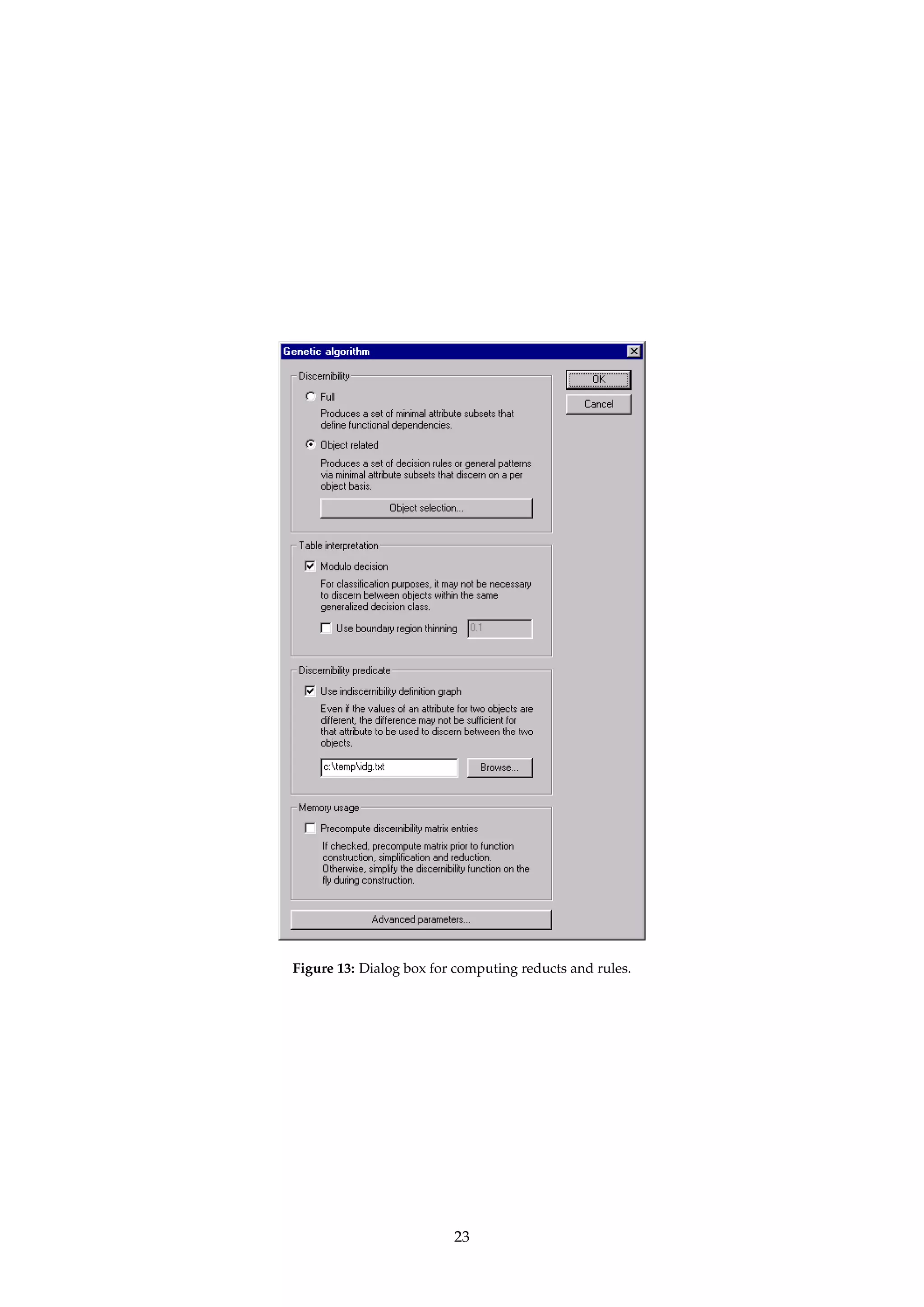Option Subset 
All X = U 
Index X = {x} 
Value X = {x 2 U | a(x) = v} 
File X = {x 2 U | x is listed in a file} 
Table 1: Options for selecting subsets of U. An object is specified by a 0-based index into U. For files, one 0-based object 
index should appear on each line in the file. Alternatively, a line can consist of a 0-based index set contained in curly 
braces. Lines in other formats than the ones described are ignored. 
For reducts relative to an object, the set X can be selected in different ways, as shown in 
Table 1. 
TIP The option to specify X by attribute values can be used if we want to only generate rules 
for a specified decision class. 
A table can either be interpreted as a decision system or as a general Pawlak information 
system [31]. If the option to compute reducts modulo the decision attribute is checked, the 
table is interpreted as a decision system. If the decision system contains inconsistencies, 
boundary region thinning [44, 43] should be considered. 
TIP For consistent systems, there are no boundary regions to thin, and boundary region 
thinning does hence not have any effect. 
If the algorithm supports it, a set of IDGs can be supplied that enables the notion of discerni-bility 
to be overloaded on a per attribute basis. See Øhrn [26, pages 42–45] for details. The 
IDG file format is described in Appendix A.5. If no IDG file is specified, strict inequality is 
used. 
TIP If IDGs are used, ROSETTA currently requires that the IDGs are reflexive and symmet-ric. 
It is the user’s responsibility to see to this when defining the IDGs. 
TIP Since a reduct is a prime implicant of a discernibility function, algorithms for comput-ing 
reducts can be used for more general Boolean reasoning, too. See Øhrn [25] or 
Section A.2.2. 
Dialogs: Figure 13, Figure 7. 
4.7.1 IReduceIGenetic algorithm... 
Name: SAVGeneticReducer 
Description: Implements a genetic algorithm for computing minimal hitting sets, as described by Vinterbo 
and Øhrn [40, 41]. The algorithm has support for both cost information and approximate 
solutions. 
The algorithm’s fitness function f is defined below, where S is the set of sets corresponding 
to the discernibility function.6 The parameter  defines a weighting between subset cost and 
hitting fraction, while  is relevant in the case of approximate solutions. (More on this below.) 
f (B) = (1 −) × 
cost(A) − cost(B) 
cost(A) 
+ ×min 
 
, 
|[S in S | S  B6= ;]| 
|S| 
 
(12) 
The subsets B of A that are found through the evolutionary search driven by the fitness 
function and that are “good enough” hitting sets, i.e., have a hitting fraction of at least , are 
collected in a “keep list”. The size of the keep list can be specified. 
6See Vinterbo and Øhrn [40, 41] or Øhrn [26, pages 52–55] for details. The expression for the hitting fraction in the definition of f is 
here somewhat simplified. In reality, we associate a weight w(S) with each S is S. 
22 
 