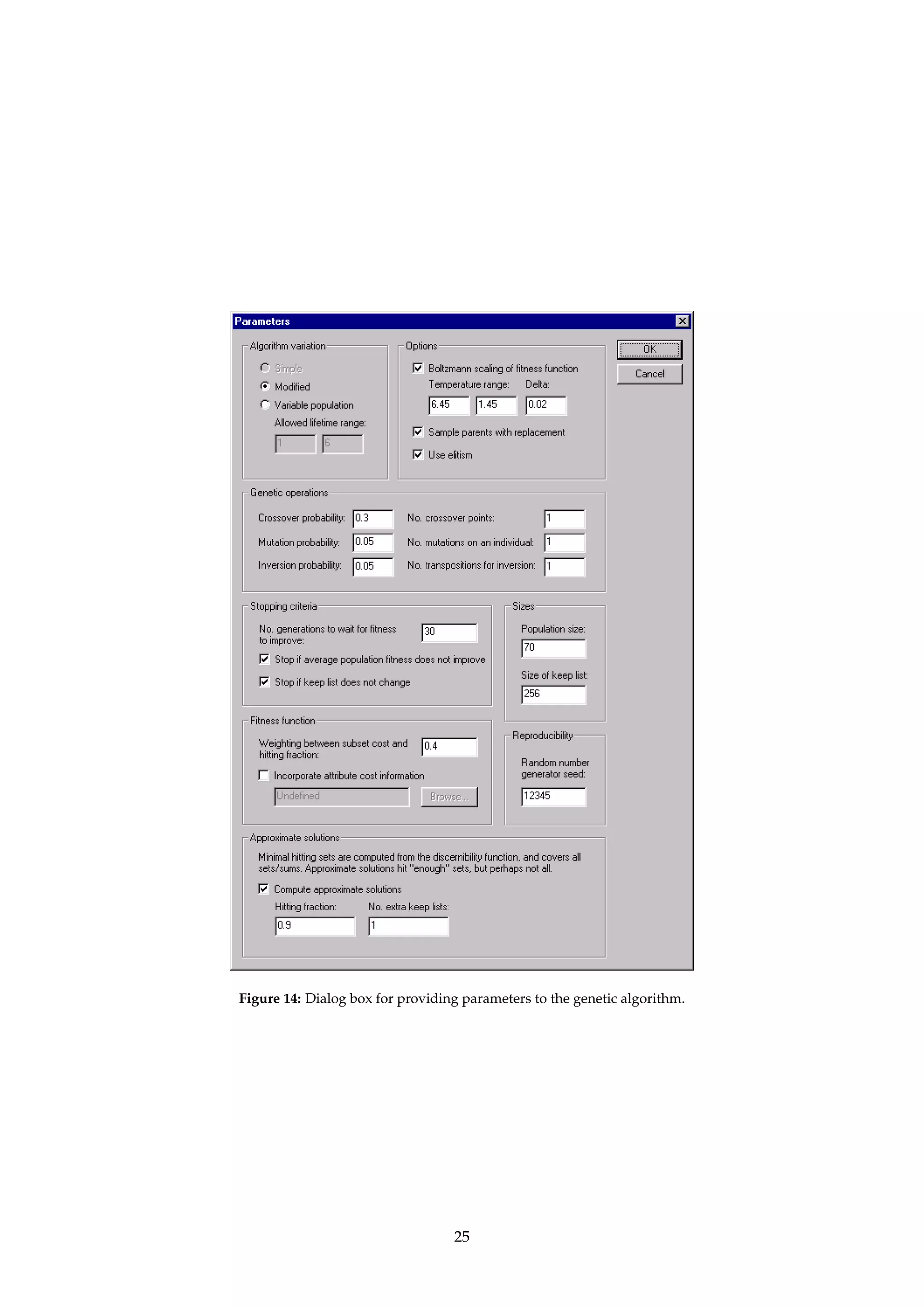 The function cost specifies the cost of an attribute subset. The file format for specifying cost 
information is defined in Appendix A.6. If no cost information is used, then a default unit 
cost is assumed, effectively defining cost(B) = |B|. 
Approximate solutions are controlled through two parameters,  and k. The parameter  
signifies a minimal value for the hitting fraction, while k denotes the number of extra keep 
lists in use by the algorithm. If k = 0, then only minimal hitting sets with a hitting fraction of 
approximately  are returned. If k  0, then k+1 groups of minimal hitting sets are returned, 
each group having an approximate (but not smaller) hitting fraction evenly spaced between 
 and 1. Note that  = 1 implies proper minimal hitting sets. 
Each reduct in the returned reduct set has a support count associated with it. The support 
count is a measure of the “strength” of the reduct, and may interpreted differently according 
to which algorithm that produced the reduct. For reducts computed with this algorithm, the 
support count equals the reduct’s hitting fraction, multiplied by 100. 
Dialogs: Figure 13, Figure 14, Figure 7. 
Keywords: DISCERNIBILITY ({Full, Object}), SELECTION ({All, Value, File, Index}), SELECTION.ATTRIBUTE (String), SE-LECTION. 
VALUE (String), SELECTION.FILENAME (String), SELECTION.INDEX (Integer), MODULO.DECISION 
(Boolean), BRT (Boolean), BRT.PRECISION (Float), IDG (Boolean), IDG.FILENAME(String), PRECOMPUTE (Boolean), 
ALGORITHM ({Simple, Modified, Variable}), LIFETIME.LOWER (Integer), LIFETIME.UPPER (Integer), SCAL-ING 
(Boolean), SCALING.TYPE ({Boltzmann}), TEMPERATURE.UPPER (Float), TEMPERATURE.LOWER (Float), 
TEMPERATURE.DELTA (Float), REPORT (Boolean), REPLACE (Boolean), ELITISM(Boolean), SEED(Integer), SIZE.KEEP 
(Integer), SIZE.POPULATION (Integer), GAP.GENERATION (Integer), STOP.FITNESS (Boolean), STOP.KEEP (Boolean), 
PROBABILITY.CROSSOVER (Float), PROBABILITY.MUTATION (Float), PROBABILITY.INVERSION (Float), NUM-BER. 
CROSSOVER (Integer), NUMBER.MUTATION (Integer), NUMBER.INVERSION (Integer), BIAS (Float), COST 
(Boolean), COST.FILENAME (String), APPROXIMATE (Boolean), FRACTION (Float), KEEP.LEVELS (Integer). 
Signature: DecisionTable ! Reducts 
Example: Having specified that we want approximate solutions, consider the case where  = 0.7 and 
k = 3. In all, 4 groups of minimal hitting sets will be computed and returned, with hitting 
fractions approximately equal to (but not below) 0.7, 0.8, 0.9 and 1.0. 
4.7.2 IReduceIJohnson’s algorithm... 
Name: JohnsonReducer 
Description: Invokes a variation of a simple greedy algorithm to compute a single reduct only, as described 
by Johnson [20]. The algorithm has a natural bias towards finding a single prime implicant 
of minimal length. 
The reduct B is found by executing the algorithm outlined below, where S denotes the set 
of sets corresponding to the discernibility function, and w(S) denotes a weight for set S in S 
that automagically gets computed from the data.7 
1. Let B = ;. 
2. Let a denote the attribute that maximizes å w(S), where the sum is taken over all sets S 
in S that contain a. Currently, ties are resolved arbitrarily. 
3. Add a to B. 
4. Remove all sets S from S that contain a. 
5. If S = ; return B. Otherwise, goto step 2. 
Support for computing approximate solutions is provided by aborting the loop when “enough” 
sets have been removed from S, instead of requiring that S has to be fully emptied. 
The support count associated with the computed reduct equals the reduct’s hitting fraction 
multiplied by 100, i.e., the percentage of sets in S that B has a non-empty intersection with. 
7See Øhrn [26, pages 54–55] or Vinterbo and Øhrn [40, 41] for details. 
24 
 