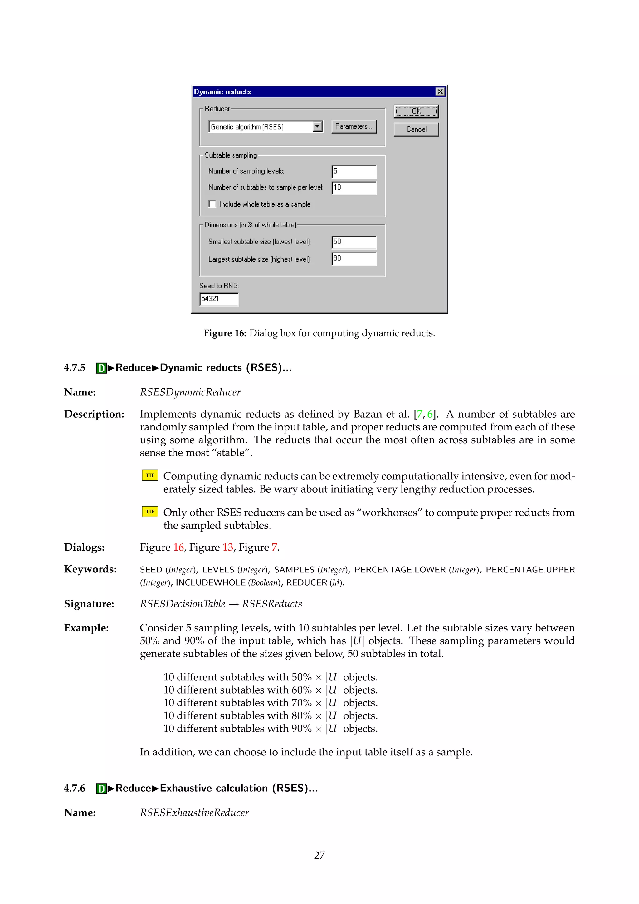 Figure 15: Dialog box for selecting subsets of A. 
Dialogs: Figure 13, Figure 9, Figure 7. 
Keywords: DISCERNIBILITY ({Full, Object}), SELECTION ({All, Value, File, Index}), SELECTION.ATTRIBUTE (String), SE-LECTION. 
VALUE (String), SELECTION.FILENAME (String), SELECTION.INDEX (Integer), MODULO.DECISION 
(Boolean), BRT (Boolean), BRT.PRECISION (Float), IDG (Boolean), IDG.FILENAME(String), PRECOMPUTE (Boolean), 
APPROXIMATE (Boolean), FRACTION (Float). 
Signature: DecisionTable ! Reducts 
Example: Let S = {{cat, dog, fish}, {cat, man}, {dog, man}, {cat, fish}} and let for simplicity w be the 
constant function that assigns 1 to all sets S in S. Step 2 in the algorithm then amounts to 
selecting the attribute that occurs in the most sets in S. 
Initially, B = ;. Since cat is the most frequently occurring attribute in S, we update B to 
include cat. We then remove all sets from S that contain cat, and obtain S = {{dog, man}}. 
Repeating the process, we arrive at a tie in the occurrence counts of dog and man, and arbi-trarily 
select dog. We add dog to B, and remove all sets from S that contain dog. Now, S = ;, 
so we’re done. Our computed answer is thus B = {cat, dog}. 
4.7.3 IReduceIHolte’s 1R 
Name: Holte1RReducer 
Description: Returns all singleton attribute sets, inspired by the paper of Holte [19]. The set of all 1R rules, 
i.e., univariate decision rules, are indirectly returned as a child of the returned set of singleton 
reducts. 
Signature: DecisionTable ! Reducts 
4.7.4 IReduceIManual reducer... 
Name: ManualReducer 
Description: Enables the user to manually specify an attribute subset that can be used as a reduct in sub-sequent 
computations. 
Dialogs: Figure 15. 
Keywords: ATTRIBUTES (AttributeList) 
Signature: DecisionTable ! Reducts 
26 
 