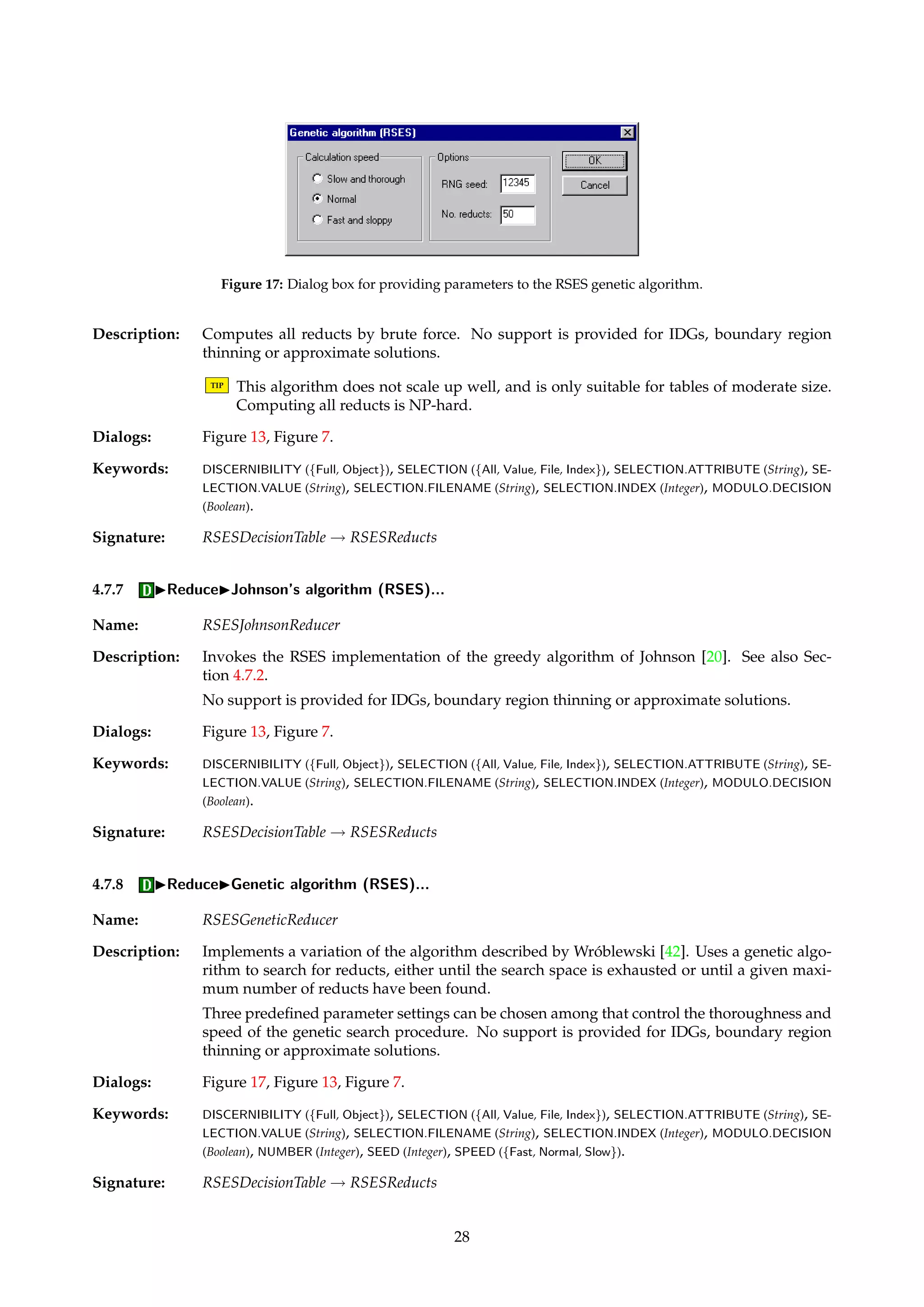 Figure 16: Dialog box for computing dynamic reducts. 
4.7.5 IReduceIDynamic reducts (RSES)... 
Name: RSESDynamicReducer 
Description: Implements dynamic reducts as defined by Bazan et al. [7, 6]. A number of subtables are 
randomly sampled from the input table, and proper reducts are computed from each of these 
using some algorithm. The reducts that occur the most often across subtables are in some 
sense the most “stable”. 
TIP Computing dynamic reducts can be extremely computationally intensive, even for mod-erately 
sized tables. Be wary about initiating very lengthy reduction processes. 
TIP Only other RSES reducers can be used as “workhorses” to compute proper reducts from 
the sampled subtables. 
Dialogs: Figure 16, Figure 13, Figure 7. 
Keywords: SEED (Integer), LEVELS (Integer), SAMPLES (Integer), PERCENTAGE.LOWER (Integer), PERCENTAGE.UPPER 
(Integer), INCLUDEWHOLE (Boolean), REDUCER (Id). 
Signature: RSESDecisionTable ! RSESReducts 
Example: Consider 5 sampling levels, with 10 subtables per level. Let the subtable sizes vary between 
50% and 90% of the input table, which has |U| objects. These sampling parameters would 
generate subtables of the sizes given below, 50 subtables in total. 
10 different subtables with 50% × |U| objects. 
10 different subtables with 60% × |U| objects. 
10 different subtables with 70% × |U| objects. 
10 different subtables with 80% × |U| objects. 
10 different subtables with 90% × |U| objects. 
In addition, we can choose to include the input table itself as a sample. 
4.7.6 IReduceIExhaustive calculation (RSES)... 
Name: RSESExhaustiveReducer 
27 
 